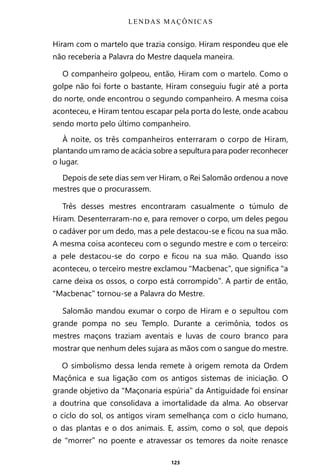 123
Hiram com o martelo que trazia consigo. Hiram respondeu que ele
não receberia a Palavra do Mestre daquela maneira.
O companheiro golpeou, então, Hiram com o martelo. Como o
golpe não foi forte o bastante, Hiram conseguiu fugir até a porta
do norte, onde encontrou o segundo companheiro. A mesma coisa
aconteceu, e Hiram tentou escapar pela porta do leste, onde acabou
sendo morto pelo último companheiro.
À noite, os três companheiros enterraram o corpo de Hiram,
plantando um ramo de acácia sobre a sepultura para poder reconhecer
o lugar.
Depois de sete dias sem ver Hiram, o Rei Salomão ordenou a nove
mestres que o procurassem.
Três desses mestres encontraram casualmente o túmulo de
Hiram. Desenterraram-no e, para remover o corpo, um deles pegou
o cadáver por um dedo, mas a pele destacou-se e ficou na sua mão.
A mesma coisa aconteceu com o segundo mestre e com o terceiro:
a pele destacou-se do corpo e ficou na sua mão. Quando isso
aconteceu, o terceiro mestre exclamou “Macbenac”, que significa “a
carne deixa os ossos, o corpo está corrompido”. A partir de então,
“Macbenac” tornou-se a Palavra do Mestre.
Salomão mandou exumar o corpo de Hiram e o sepultou com
grande pompa no seu Templo. Durante a cerimônia, todos os
mestres maçons traziam aventais e luvas de couro branco para
mostrar que nenhum deles sujara as mãos com o sangue do mestre.
O simbolismo dessa lenda remete à origem remota da Ordem
Maçônica e sua ligação com os antigos sistemas de iniciação. O
grande objetivo da “Maçonaria espúria” da Antiguidade foi ensinar
a doutrina que consolidava a imortalidade da alma. Ao observar
o ciclo do sol, os antigos viram semelhança com o ciclo humano,
o das plantas e o dos animais. E, assim, como o sol, que depois
de “morrer” no poente e atravessar os temores da noite renasce
LENDAS MAÇÔNICAS
Entre em nosso Canal no Telegram: t.me/BRASILREVISTAS
 