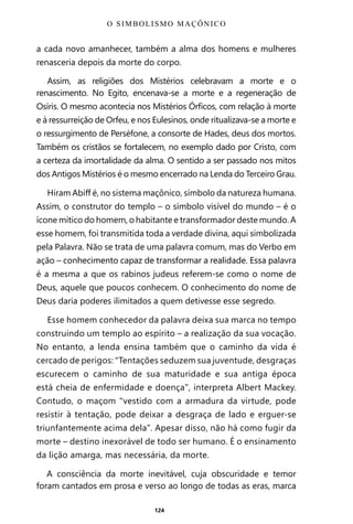 124
a cada novo amanhecer, também a alma dos homens e mulheres
renasceria depois da morte do corpo.
Assim, as religiões dos Mistérios celebravam a morte e o
renascimento. No Egito, encenava-se a morte e a regeneração de
Osíris. O mesmo acontecia nos Mistérios Órficos, com relação à morte
e à ressurreição de Orfeu, e nos Eulesinos, onde ritualizava-se a morte e
o ressurgimento de Perséfone, a consorte de Hades, deus dos mortos.
Também os cristãos se fortalecem, no exemplo dado por Cristo, com
a certeza da imortalidade da alma. O sentido a ser passado nos mitos
dos Antigos Mistérios é o mesmo encerrado na Lenda do Terceiro Grau.
Hiram Abiff é, no sistema maçônico, símbolo da natureza humana.
Assim, o construtor do templo – o símbolo visível do mundo – é o
ícone mítico do homem, o habitante e transformador deste mundo. A
esse homem, foi transmitida toda a verdade divina, aqui simbolizada
pela Palavra. Não se trata de uma palavra comum, mas do Verbo em
ação – conhecimento capaz de transformar a realidade. Essa palavra
é a mesma a que os rabinos judeus referem-se como o nome de
Deus, aquele que poucos conhecem. O conhecimento do nome de
Deus daria poderes ilimitados a quem detivesse esse segredo.
Esse homem conhecedor da palavra deixa sua marca no tempo
construindo um templo ao espírito – a realização da sua vocação.
No entanto, a lenda ensina também que o caminho da vida é
cercado de perigos: “Tentações seduzem sua juventude, desgraças
escurecem o caminho de sua maturidade e sua antiga época
está cheia de enfermidade e doença”, interpreta Albert Mackey.
Contudo, o maçom “vestido com a armadura da virtude, pode
resistir à tentação, pode deixar a desgraça de lado e erguer-se
triunfantemente acima dela”. Apesar disso, não há como fugir da
morte – destino inexorável de todo ser humano. É o ensinamento
da lição amarga, mas necessária, da morte.
A consciência da morte inevitável, cuja obscuridade e temor
foram cantados em prosa e verso ao longo de todas as eras, marca
O SIMBOLISMO MAÇÔNICO
Entre em nosso Canal no Telegram: t.me/BRASILREVISTAS
 