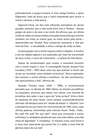 125
profundamente a psique humana. A mais antiga história, o épico
Gilgamesh, trata da busca que o herói empreende para vencer a
morte e alcançar a vida eterna.
Sigmund Freud, um dos mais influentes pensadores do século
passado, postulou que a vida oscila entre Eros e Tânatos – deuses
gregos do amor e do sexo e da morte. Ele afirmou que, em última
instância, todos os nossos medos e situações temerárias que vivemos
remetem, em maior ou menor grau, ao nosso temor pela morte –
representado por Tanatos. Para compensar, buscamos a vida por
meio de Eros – a sexualidade, o amor, o desejo de união ao belo.
A preocupação com a morte inspirou cultos e religiões. A morte é
a raiz da religião egípcia e sua superação, por meio da ressurreição
de Jesus Cristo, o cerne do cristianismo – a certeza da Vida Eterna.
Apesar de amedrontador, para muitos, o inexorável encontro
com a morte inspira o viver. O oceanógrafo francês Jacques-Yves
Cousteau (1910 – 1997) disse, certa vez, que aceitava “a morte não
só por ser inevitável, como também construtiva”. Para o explorador
dos oceanos, a morte refinava a existência. “Se não morrêssemos,
não apreciaríamos a vida”, afirmou ele.
Quando Timothy Leary (1920 – 1996), o inconvencional
pensador que, na década de 1960, liderou os estudos psicodélicos
na psiquiatria, anunciou que estava com câncer, uma torrente de
jornalistas veio saber o que o guru do “sinta-se bem” tinha a dizer.
As respostas de Leary foram, como sempre, surpreendentemente
otimistas. Ele declarou estar em “estado de êxtase” e “vibrante” com
a perspectiva da sua morte. Em uma entrevista de 1996, Leary, cujas
últimas palavras, transmitidas pela internet, foram “lindo... lindo...
Por quê? Por quê? Por que não?”, disse que, encarando a morte,
enfrentava “o verdadeiro desafio de viver uma vida melhor, uma vida
cheia de dignidade”. E completou: “A maneira como você morre é
a coisa mais importante que jamais fez; é a saída, a cena final do
glorioso épico da sua vida”.
LENDAS MAÇÔNICAS
Entre em nosso Canal no Telegram: t.me/BRASILREVISTAS
 