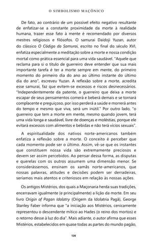 126
De fato, ao contrário de um possível efeito negativo resultante
de enfatizar-se a constante proximidade da morte à realidade
humana, trazer esse fato à mente é recomendado por diversos
mestres religiosos e filósofos. O samurai Daidoji Yuzan, autor
do clássico O Código do Samurai, escrito no final do século XVI,
enfatiza especialmente a meditação sobre a morte e nossa condição
mortal como prática essencial para uma vida saudável. “Aquele que
reclama para si o título de guerreiro deve entender que sua mais
importante tarefa é ter a morte sempre em mente, do primeiro
momento do primeiro dia do ano ao último instante do último
dia do ano”, escreveu Yuzan. A reflexão sobre a morte, acredita
esse samurai, faz que evitem-se excessos e riscos desnecessários.
“Independentemente da patente, o guerreiro que deixa a morte
escapar de seus pensamentos comerá e beberá demais e se tornará
complacente e preguiçoso, por isso perderá a saúde e morrerá antes
do tempo e mesmo que viva, será um inútil.” Por outro lado, “o
guerreiro que tem a morte em mente, mesmo quando jovem, terá
uma vida longa e saudável, livre de doenças e moléstias, porque ele
evitará excessos com alimentos e bebidas e não terá vícios sexuais”.
A espiritualidade dos nativos norte-americanos também
enfatiza a reflexão sobre a morte. O conceito é perceber que
cada momento pode ser o último. Assim, vê-se que os instantes
que constituem nossa vida são extremamente preciosos e
devem ser assim percebidos. Ao pensar dessa forma, as disputas
e querelas com os outros assumem uma dimensão menor. Se
considerássemos, ensinam os xamãs norte-americanos, que
nossas palavras, atitudes e decisões podem ser derradeiras,
seríamos mais atentos e criteriosos em relação às nossas ações.
Os antigos Mistérios, dos quais a Maçonaria herda suas tradições,
encerravam igualmente (e principalmente) a lição da morte. Em seu
livro Origin of Pagan Idolatry (Origem da Idolatria Pagã), George
Stanley Faber informa que “a iniciação aos Mistérios, cenicamente
representou o descendente mítico ao Hades (o reino dos mortos) e
o retorno desse à luz do dia”. Mais adiante, o autor afirma que esses
Mistérios, estabelecidos em quase todas as partes do mundo pagão,
O SIMBOLISMO MAÇÔNICO
Entre em nosso Canal no Telegram: t.me/BRASILREVISTAS
 