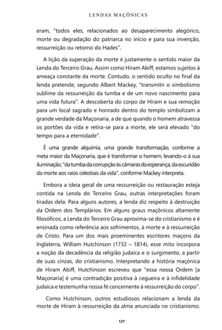 127
eram, “todos eles, relacionados ao desaparecimento alegórico,
morte ou degradação do patriarca no início e para sua invenção,
ressurreição ou retorno do Hades”.
A lição da superação da morte é justamente o sentido maior da
Lenda do Terceiro Grau. Assim como Hiram Abiff, estamos sujeitos à
ameaça constante da morte. Contudo, o sentido oculto no final da
lenda pretende, segundo Albert Mackey, “transmitir o simbolismo
sublime da ressurreição da tumba e de um novo nascimento para
uma vida futura”. A descoberta do corpo de Hiram e sua remoção
para um local sagrado e honrado dentro do templo simbolizam a
grande verdade da Maçonaria, a de que quando o homem atravessa
os portões da vida e retira-se para a morte, ele será elevado “do
tempo para a eternidade”.
É uma grande alquimia, uma grande transformação, conforme a
meta maior da Maçonaria, que é transformar o homem, levando-o à sua
iluminação,“datumbadacorrupçãoàscâmarasdaesperança,daescuridão
da morte aos raios celestiais da vida”, conforme Mackey interpreta.
Embora a ideia geral de uma ressurreição ou restauração esteja
contida na Lenda do Terceiro Grau, outras interpretações foram
tiradas dela. Para alguns autores, a lenda diz respeito à destruição
da Ordem dos Templários. Em alguns graus maçônicos altamente
filosóficos, a Lenda do Terceiro Grau aproxima-se do cristianismo e é
ensinada como referência aos sofrimentos, à morte e à ressurreição
de Cristo. Para um dos mais proeminentes escritores maçons da
Inglaterra, William Hutchinson (1732 – 1814), esse mito incorpora
a noção da decadência da religião judaica e o surgimento, a partir
de suas cinzas, do cristianismo. Interpretando a história maçônica
de Hiram Abiff, Hutchinson escreveu que “essa nossa Ordem [a
Maçonaria] é uma contradição positiva à cegueira e à infidelidade
judaica e testemunha nossa fé concernente à ressurreição do corpo”.
Como Hutchinson, outros estudiosos relacionam a lenda da
morte de Hiram à ressurreição da alma anunciada no cristianismo.
LENDAS MAÇÔNICAS
Entre em nosso Canal no Telegram: t.me/BRASILREVISTAS
 