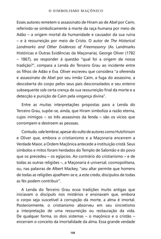 128
Esses autores remetem o assassinato de Hiram ao de Abel por Caim,
referindo-se simbolicamente à morte da raça humana por meio de
Adão – a origem mortal da humanidade e causador da sua ruína
– e à ressurreição por meio de Cristo. O autor de The Historical
Landmarks and Other Evidences of Freemasonry (As Landmarks
Históricas e Outras Evidências da Maçonaria), George Oliver (1782
– 1867), ao responder à questão “qual foi a origem da nossa
tradição?”, compara a Lenda do Terceiro Grau ao incidente entre
os filhos de Adão e Eva. Oliver escreveu que considera “a oferenda
e assassinato de Abel por seu irmão Caim, a fuga do assassino, a
descoberta do corpo pelos seus pais desconsolados e seu enterro
subsequente sob certa crença de sua ressurreição final da morte e a
detecção e punição de Caim pela vingança divina”.
Entre as muitas interpretações propostas para a Lenda do
Terceiro Grau, supõe-se, ainda, que Hiram simboliza a razão eterna,
cujos inimigos – os três assassinos da lenda – são os vícios que
corrompem e destroem as pessoas.
Contudo,valelembrar,apesardovultodeautorescomoHutchinson
e Oliver que, embora o cristianismo e a Maçonaria encerrem a
Verdade Maior, a Ordem Maçônica antecede a instituição cristã. Seus
símbolos e mitos foram herdados do Templo de Salomão e do povo
que os precedeu – os egípcios. Ao contrário do cristianismo – e de
todas as outras religiões –, a Maçonaria é universal, cosmopolitana,
ou, nas palavras de Albert Mackey, “seu altar permite que homens
de todas as religiões ajoelhem-se e, a este credo, discípulos de todas
as fés podem contribuir”.
A Lenda do Terceiro Grau ecoa tradições muito antigas que
iniciavam o discípulo nos mistérios e ensinavam que, embora
o corpo seja suscetível à corrupção da morte, a alma é imortal.
Posteriormente, o cristianismo absorveu em seu sincretismo
a interpretação de uma ressurreição ou restauração da vida.
De qualquer forma, os dois sistemas – o maçônico e o cristão –
encerram o conceito da imortalidade da alma. Essa grande verdade
O SIMBOLISMO MAÇÔNICO
Entre em nosso Canal no Telegram: t.me/BRASILREVISTAS
 