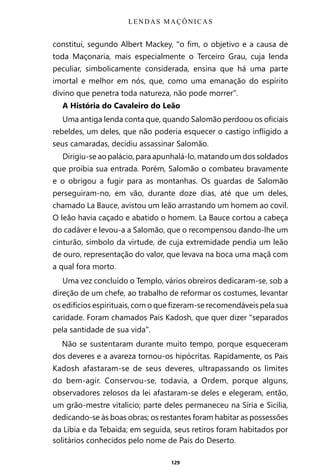 129
constitui, segundo Albert Mackey, “o fim, o objetivo e a causa de
toda Maçonaria, mais especialmente o Terceiro Grau, cuja lenda
peculiar, simbolicamente considerada, ensina que há uma parte
imortal e melhor em nós, que, como uma emanação do espírito
divino que penetra toda natureza, não pode morrer”.
A História do Cavaleiro do Leão
Uma antiga lenda conta que, quando Salomão perdoou os oficiais
rebeldes, um deles, que não poderia esquecer o castigo infligido a
seus camaradas, decidiu assassinar Salomão.
Dirigiu-se ao palácio, para apunhalá-lo, matando um dos soldados
que proibia sua entrada. Porém, Salomão o combateu bravamente
e o obrigou a fugir para as montanhas. Os guardas de Salomão
perseguiram-no, em vão, durante doze dias, até que um deles,
chamado La Bauce, avistou um leão arrastando um homem ao covil.
O leão havia caçado e abatido o homem. La Bauce cortou a cabeça
do cadáver e levou-a a Salomão, que o recompensou dando-lhe um
cinturão, símbolo da virtude, de cuja extremidade pendia um leão
de ouro, representação do valor, que levava na boca uma maçã com
a qual fora morto.
Uma vez concluído o Templo, vários obreiros dedicaram-se, sob a
direção de um chefe, ao trabalho de reformar os costumes, levantar
os edifícios espirituais, com o que fizeram-se recomendáveis pela sua
caridade. Foram chamados Pais Kadosh, que quer dizer “separados
pela santidade de sua vida”.
Não se sustentaram durante muito tempo, porque esqueceram
dos deveres e a avareza tornou-os hipócritas. Rapidamente, os Pais
Kadosh afastaram-se de seus deveres, ultrapassando os limites
do bem-agir. Conservou-se, todavia, a Ordem, porque alguns,
observadores zelosos da lei afastaram-se deles e elegeram, então,
um grão-mestre vitalício; parte deles permaneceu na Síria e Sicília,
dedicando-se às boas obras; os restantes foram habitar as possessões
da Líbia e da Tebaida; em seguida, seus retiros foram habitados por
solitários conhecidos pelo nome de Pais do Deserto.
LENDAS MAÇÔNICAS
Entre em nosso Canal no Telegram: t.me/BRASILREVISTAS
 