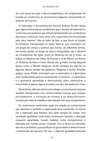 13
em uma época em que a ciência engatinhava, tal compreensão foi
envolta em misticismo: os construtores julgavam compreender os
arbítrios do Cosmos.
O historiador e documentarista escocês Andrew Sinclair atesta
que “alguns historiadores acreditavam que o Templo de Salomão foi
construído por pedreiros que tinham familiaridade com os Mistérios
dionísicos e eleusinos, bem como com a geometria divina ensinada
pelo deus Hermes”. Não se sabe, de fato, o que foram as Escolas
de Mistérios mencionadas no texto. Sabe-se que consistiam em
um grupo de crenças e práticas que existiu, de diferentes formas,
em muitos países, ao longo de toda a Antiguidade, até o advento
do Cristianismo. No Egito, eram os Mistérios de Ísis e Osíris; na
Grécia, os Mistérios de Orfeu, de Dioniso e os de Elêusis; em Roma,
os Mistérios de Baco e Ceres. Muitas das grandes mentes daquela
época, como o filósofo Pitágoras, foram iniciadas em alguma ou
algumas dessas escolas de sabedoria. Pitágoras e outros filósofos
gregos, como Platão, ensinavam que a matemática e a geometria
eram fundamentais para se compreender o Universo – a matemática
e a geometria aprendidas e desenvolvidas pelos construtores e
transmitidas a apenas alguns iniciados nos ritos dos pedreiros-livres.
Dessa forma, além da ciência e tecnologia, os construtores estavam
também familiarizados com conhecimentos místicos que visavam,
principalmente, à formação do homem e ao desenvolvimento
humano por meio do trabalho e das relações com seus companheiros.
Os construtores mantinham sigilo em relação ao conhecimento
que detinham e também à organização que mantinham. O motivo
era a repressão que temiam. Seu ideal sempre foi fundar uma
sociedade igualitária, onde todos recebessem atenção e educação
enquanto aprendizes, fossem tratados como companheiros e
liderados por mestres justos. Contudo, isso ia contra os interesses
dos reis e sacerdotes, que escolhiam os governantes e determinavam
a distribuição de recursos. Por isso, o ideal de igualdade praticado
INTRODUÇÃO
Entre em nosso Canal no Telegram: t.me/BRASILREVISTAS
 
