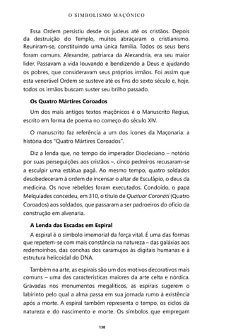 130
Essa Ordem persistiu desde os judeus até os cristãos. Depois
da destruição do Templo, muitos abraçaram o cristianismo.
Reuniram-se, constituindo uma única família. Todos os seus bens
foram comuns. Alexandre, patriarca da Alexandria, era seu maior
líder. Passavam a vida louvando e bendizendo a Deus e ajudando
os pobres, que consideravam seus próprios irmãos. Foi assim que
esta venerável Ordem se susteve até os fins do sexto século e, hoje,
todos os irmãos buscam suster seu brilho passado.
Os Quatro Mártires Coroados
Um dos mais antigos textos maçônicos é o Manuscrito Regius,
escrito em forma de poema no começo do século XIV.
O manuscrito faz referência a um dos ícones da Maçonaria: a
história dos “Quatro Mártires Coroados”.
Diz a lenda que, no tempo do imperador Diocleciano – notório
por suas perseguições aos cristãos –, cinco pedreiros recusaram-se
a esculpir uma estátua pagã. Ao mesmo tempo, quatro soldados
desobedeceram à ordem de incensar o altar de Esculápio, o deus da
medicina. Os nove rebeldes foram executados. Condoído, o papa
Melquíades concedeu, em 310, o título de Quatuor Coronati (Quatro
Coroados) aos soldados, que passaram a ser padroeiros do ofício da
construção em alvenaria.
A Lenda das Escadas em Espiral
A espiral é o símbolo imemorial da força vital. É uma das formas
que repetem-se com mais constância na natureza – das galáxias aos
redemoinhos, das conchas dos caramujos às digitais humanas e à
estrutura helicoidal do DNA.
Também na arte, as espirais são um dos motivos decorativos mais
comuns – uma das características maiores da arte celta e nórdica.
Gravadas nos monumentos megalíticos, as espirais sugerem o
labirinto pelo qual a alma passa em sua jornada rumo à existência
após a morte. A espiral também representa o tempo, os ciclos da
natureza e do nascimento e morte. Os símbolos que empregam
O SIMBOLISMO MAÇÔNICO
Entre em nosso Canal no Telegram: t.me/BRASILREVISTAS
 