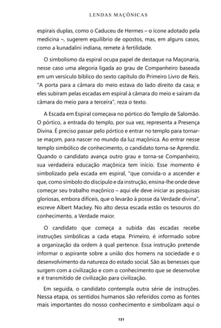 131
espirais duplas, como o Caduceu de Hermes – o ícone adotado pela
medicina –, sugerem equilíbrio de opostos, mas, em alguns casos,
como a kunadalini indiana, remete à fertilidade.
O simbolismo da espiral ocupa papel de destaque na Maçonaria,
nesse caso uma alegoria ligada ao grau de Companheiro baseada
em um versículo bíblico do sexto capítulo do Primeiro Livro de Reis.
“A porta para a câmara do meio estava do lado direito da casa; e
eles subiram pelas escadas em espiral à câmara do meio e saíram da
câmara do meio para a terceira”, reza o texto.
A Escada em Espiral começava no pórtico do Templo de Salomão.
O pórtico, a entrada do templo, por sua vez, representa a Presença
Divina. É preciso passar pelo pórtico e entrar no templo para tornar-
se maçom, para nascer no mundo da luz maçônica. Ao entrar nesse
templo simbólico de conhecimento, o candidato torna-se Aprendiz.
Quando o candidato avança outro grau e torna-se Companheiro,
sua verdadeira educação maçônica tem início. Esse momento é
simbolizado pela escada em espiral, “que convida-o a ascender e
que, como símbolo do discípulo e da instrução, ensina-lhe onde deve
começar seu trabalho maçônico – aqui ele deve iniciar as pesquisas
gloriosas, embora difíceis, que o levarão à posse da Verdade divina”,
escreve Albert Mackey. No alto dessa escada estão os tesouros do
conhecimento, a Verdade maior.
O candidato que começa a subida das escadas recebe
instruções simbólicas a cada etapa. Primeiro, é informado sobre
a organização da ordem à qual pertence. Essa instrução pretende
informar o aspirante sobre a união dos homens na sociedade e o
desenvolvimento da natureza do estado social. São as benesses que
surgem com a civilização e com o conhecimento que se desenvolve
e é transmitido de civilização para civilização.
Em seguida, o candidato contempla outra série de instruções.
Nessa etapa, os sentidos humanos são referidos como as fontes
mais importantes do nosso conhecimento e simbolizam aqui o
LENDAS MAÇÔNICAS
Entre em nosso Canal no Telegram: t.me/BRASILREVISTAS
 