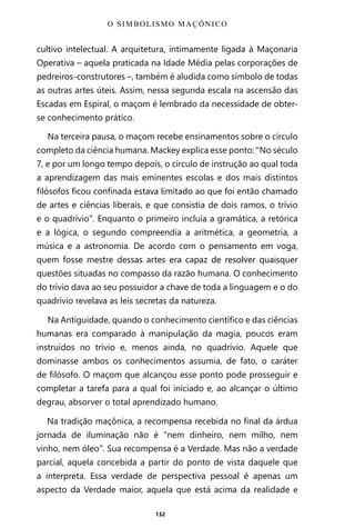 132
cultivo intelectual. A arquitetura, intimamente ligada à Maçonaria
Operativa – aquela praticada na Idade Média pelas corporações de
pedreiros-construtores –, também é aludida como símbolo de todas
as outras artes úteis. Assim, nessa segunda escala na ascensão das
Escadas em Espiral, o maçom é lembrado da necessidade de obter-
se conhecimento prático.
Na terceira pausa, o maçom recebe ensinamentos sobre o círculo
completo da ciência humana. Mackey explica esse ponto: “No século
7, e por um longo tempo depois, o círculo de instrução ao qual toda
a aprendizagem das mais eminentes escolas e dos mais distintos
filósofos ficou confinada estava limitado ao que foi então chamado
de artes e ciências liberais, e que consistia de dois ramos, o trívio
e o quadrívio”. Enquanto o primeiro incluía a gramática, a retórica
e a lógica, o segundo compreendia a aritmética, a geometria, a
música e a astronomia. De acordo com o pensamento em voga,
quem fosse mestre dessas artes era capaz de resolver quaisquer
questões situadas no compasso da razão humana. O conhecimento
do trívio dava ao seu possuidor a chave de toda a linguagem e o do
quadrívio revelava as leis secretas da natureza.
Na Antiguidade, quando o conhecimento científico e das ciências
humanas era comparado à manipulação da magia, poucos eram
instruídos no trívio e, menos ainda, no quadrívio. Aquele que
dominasse ambos os conhecimentos assumia, de fato, o caráter
de filósofo. O maçom que alcançou esse ponto pode prosseguir e
completar a tarefa para a qual foi iniciado e, ao alcançar o último
degrau, absorver o total aprendizado humano.
Na tradição maçônica, a recompensa recebida no final da árdua
jornada de iluminação não é “nem dinheiro, nem milho, nem
vinho, nem óleo”. Sua recompensa é a Verdade. Mas não a verdade
parcial, aquela concebida a partir do ponto de vista daquele que
a interpreta. Essa verdade de perspectiva pessoal é apenas um
aspecto da Verdade maior, aquela que está acima da realidade e
O SIMBOLISMO MAÇÔNICO
Entre em nosso Canal no Telegram: t.me/BRASILREVISTAS
 