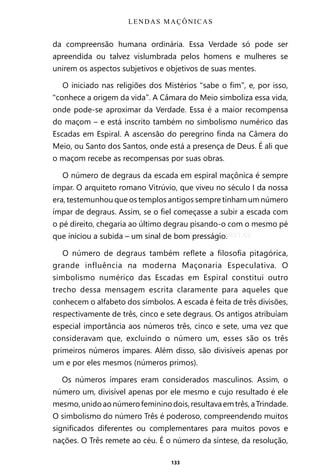 133
da compreensão humana ordinária. Essa Verdade só pode ser
apreendida ou talvez vislumbrada pelos homens e mulheres se
unirem os aspectos subjetivos e objetivos de suas mentes.
O iniciado nas religiões dos Mistérios “sabe o fim”, e, por isso,
“conhece a origem da vida”. A Câmara do Meio simboliza essa vida,
onde pode-se aproximar da Verdade. Essa é a maior recompensa
do maçom – e está inscrito também no simbolismo numérico das
Escadas em Espiral. A ascensão do peregrino finda na Câmera do
Meio, ou Santo dos Santos, onde está a presença de Deus. É ali que
o maçom recebe as recompensas por suas obras.
O número de degraus da escada em espiral maçônica é sempre
ímpar. O arquiteto romano Vitrúvio, que viveu no século I da nossa
era, testemunhou que os templos antigos sempre tinham um número
ímpar de degraus. Assim, se o fiel começasse a subir a escada com
o pé direito, chegaria ao último degrau pisando-o com o mesmo pé
que iniciou a subida – um sinal de bom presságio.
O número de degraus também reflete a filosofia pitagórica,
grande influência na moderna Maçonaria Especulativa. O
simbolismo numérico das Escadas em Espiral constitui outro
trecho dessa mensagem escrita claramente para aqueles que
conhecem o alfabeto dos símbolos. A escada é feita de três divisões,
respectivamente de três, cinco e sete degraus. Os antigos atribuíam
especial importância aos números três, cinco e sete, uma vez que
consideravam que, excluindo o número um, esses são os três
primeiros números ímpares. Além disso, são divisíveis apenas por
um e por eles mesmos (números primos).
Os números ímpares eram considerados masculinos. Assim, o
número um, divisível apenas por ele mesmo e cujo resultado é ele
mesmo,unidoaonúmerofemininodois,resultavaemtrês,aTrindade.
O simbolismo do número Três é poderoso, compreendendo muitos
significados diferentes ou complementares para muitos povos e
nações. O Três remete ao céu. É o número da síntese, da resolução,
LENDAS MAÇÔNICAS
Entre em nosso Canal no Telegram: t.me/BRASILREVISTAS
 