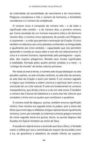 134
da criatividade, da versatilidade, do nascimento e do crescimento.
Pitágoras considerava o três o número da harmonia, e Aristóteles
considerava-o o número da completude.
O número cinco é composto do número três – e de todo o
significado nele contido – e do número dois, o primeiro número
par. Como resultado de um número masculino (três) e do feminino
número dois, o número cinco representa, de acordo com Pitágoras,
o casamento – a união que permite a renovação da Criação. O cinco
também se relaciona aos cinco planetas conhecidos na Antiguidade
e igualmente aos cinco sentidos – capacidades que nos permitem
apreender o mundo ao nosso redor e com ele nos relacionarmos. O
cinco é o número humano, representado pelo pentagrama – signo,
aliás, dos maçons pitagóricos. Remete seus muitos significados
à totalidade, formada pelos quatro pontos cardeais e o meio – o
“umbigo do mundo” de tantas culturas primevas.
Por todas as eras e terras, o número sete ocupa destaque: os sete
pecados capitais, as sete virtudes cardinais, os sete dias da semana,
os sete dias da Criação e assim por diante. É um número sagrado
e mágico que simboliza a ordem cósmica e espiritual, bem como a
conclusão de um ciclo natural. O sete era fundamental no universo
mesopotâmico, que divide a terra e o céu em sete zonas. É também
o número das Colunas da Sabedoria e a soma das três ciências que
compõem a trívia com as quatro que constituem a quadrívia.
O número total de degraus, quinze, também encerra significado
místico. Esse número era sagrado entre os judeus, pois a soma das
letras (que entre alguns alfabetos antigos representavam igualmente
números, como, por exemplo, os sistemas numerais grego e romano)
do nome sagrado Jeová era quinze. Assim, os quinze degraus das
Escadas em Espiral remetem ao nome de Deus.
A escada em espiral evoca a ascensão que leva a Deus, à Verdade
maior, e reflete por isso a caminhada do maçom da escuridão rumo
à luz, da ignorância à sabedoria, do estado inferior ao superior.
O SIMBOLISMO MAÇÔNICO
Entre em nosso Canal no Telegram: t.me/BRASILREVISTAS
 