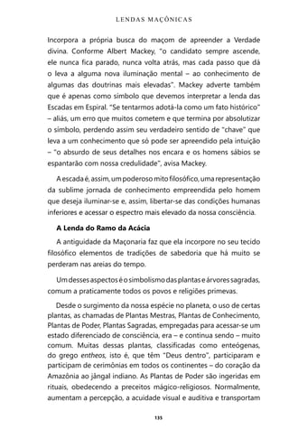 135
Incorpora a própria busca do maçom de apreender a Verdade
divina. Conforme Albert Mackey, “o candidato sempre ascende,
ele nunca fica parado, nunca volta atrás, mas cada passo que dá
o leva a alguma nova iluminação mental – ao conhecimento de
algumas das doutrinas mais elevadas”. Mackey adverte também
que é apenas como símbolo que devemos interpretar a lenda das
Escadas em Espiral. “Se tentarmos adotá-la como um fato histórico”
– aliás, um erro que muitos cometem e que termina por absolutizar
o símbolo, perdendo assim seu verdadeiro sentido de “chave” que
leva a um conhecimento que só pode ser apreendido pela intuição
– “o absurdo de seus detalhes nos encara e os homens sábios se
espantarão com nossa credulidade”, avisa Mackey.
Aescadaé,assim,umpoderosomitofilosófico,umarepresentação
da sublime jornada de conhecimento empreendida pelo homem
que deseja iluminar-se e, assim, libertar-se das condições humanas
inferiores e acessar o espectro mais elevado da nossa consciência.
A Lenda do Ramo da Acácia
A antiguidade da Maçonaria faz que ela incorpore no seu tecido
filosófico elementos de tradições de sabedoria que há muito se
perderam nas areias do tempo.
Umdessesaspectoséosimbolismodasplantaseárvoressagradas,
comum a praticamente todos os povos e religiões primevas.
Desde o surgimento da nossa espécie no planeta, o uso de certas
plantas, as chamadas de Plantas Mestras, Plantas de Conhecimento,
Plantas de Poder, Plantas Sagradas, empregadas para acessar-se um
estado diferenciado de consciência, era – e continua sendo – muito
comum. Muitas dessas plantas, classificadas como enteógenas,
do grego entheos, isto é, que têm “Deus dentro”, participaram e
participam de cerimônias em todos os continentes – do coração da
Amazônia ao jângal indiano. As Plantas de Poder são ingeridas em
rituais, obedecendo a preceitos mágico-religiosos. Normalmente,
aumentam a percepção, a acuidade visual e auditiva e transportam
LENDAS MAÇÔNICAS
Entre em nosso Canal no Telegram: t.me/BRASILREVISTAS
 