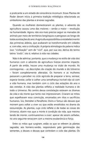 136
o praticante a um estado de consciência incomum. Essas Plantas de
Poder deram início à primeira tradição mitológica relacionada ao
simbolismo das plantas e árvores sagradas.
Quando as mulheres domesticaram as plantas, o advento da
agricultura causou uma das maiores – senão a maior – revolução
na humanidade. Agora, não era mais preciso seguir as manadas de
animais por meio de territórios longínquos e perigosos ao longo de
todasasestaçõesdoano.Aagriculturapossibilitouoestabelecimento
das primeiras aldeias, que acabaram se transformando em cidades
e, com elas, veio a civilização. A própria etimologia da palavra indica
isso: “civilização” vem de “civil”, que, por sua vez, deriva do termo
latino “civilis”, isto é, relativo à vida nas cidades.
Não é de admirar, portanto, que a mudança no estilo de vida dos
humanos com o advento da agricultura tivesse enorme impacto.
A partir de então, houve uma mudança na visão de mundo. As
cosmogonias – as descrições da criação do mundo e do Universo
– foram completamente alteradas. Os homens e as mulheres
passaram a perceber no ciclo agrícola de preparar a terra, semear,
esperar brotar, ceifar e colher uma semelhança incrível não só com
a vida humana, mas também com o ciclo das estações do ano e
das estrelas. A vida das plantas refletia a realidade humana e de
todo o Universo. No centro dessa constatação estavam os dramas
da vida e da morte que tanto nos impressionam. Criaram-se mitos
que espelhavam essa convicção, encenados em ritos e sacrifícios
humanos. Ísis, Deméter e Perséfone, Osíris e Tamuz são deuses que
morrem para voltar a viver ou que estão envolvidos no drama da
ressurreição. As plantas, cujo ciclo reflete o de todas as coisas do
Universo, dizem-nos que a morte é condição da vida, que mesmo
tendo de morrer, continuaremos a viver: apesar de serem ceifadas,
no ano seguinte renascem com a mesma exuberância e força.
Entre os mitos que surgiram, estão os que se referem às plantas
sagradas, aos homens-verdes, responsáveis pela germinação das
sementes, a deuses e deusas que controlam o ciclo das plantas. Os
O SIMBOLISMO MAÇÔNICO
Entre em nosso Canal no Telegram: t.me/BRASILREVISTAS
 