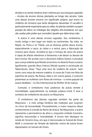 137
druidas e os xamãs nórdicos eram notórios por seus bosques sagrados
– círculos de árvores divinas plantados ao longo dos séculos. Cada
uma dessas árvores encerra um significado próprio, que evoca os
mistérios do Universo que tanto desejamos desvendar. O carvalho é
particularmente importante para os celtas. As plantas também ocupam
posição de relevo na mitologia das religiões afro-brasileiras, em que
são usadas pelo poder que concedem àquele que delas lança mão.
A acácia é uma dessas árvores sagradas. Seu simbolismo é
muito antigo e tem lugar em todos os continentes. Na índia, no
Nepal, na China e no Tibete, usa-se diversas partes dessa árvore,
especialmente a casca, as raízes e a resina, para a fabricação de
incenso para rituais. Acredita-se que a fumaça da casca da acácia
é capaz de afastar demônios e fantasmas e de deixar os deuses de
bom humor. De acordo com o dicionário bíblico Easton, é provável
que a sarça ardente que Moisés encontrou no deserto fosse a acácia.
Igualmente, quando Deus instruiu Moisés quanto à construção do
Tabernáculo, disse: “Faça uma arca de madeira de acácia”, bem
como uma mesa da mesma madeira. A coroa de Cristo era feita de
espinhos de acácia. Na Rússia, Itália e em outros países, é costume
presentear as mulheres com flores de mimosa – o nome popular da
acácia dealbata – no Dia Internacional da Mulher (8 de março).
Contudo, o simbolismo mais poderoso da acácia remete à
imortalidade, especialmente na tradição judaico-cristã. É esse o
contexto do simbolismo da acácia na Maçonaria.
O simbolismo das plantas sagradas também faz parte da
Maçonaria – a mais antiga herdeira das tradições que surgiram
no início da humanidade. Provavelmente, o maior resquício desse
conhecimento é a lenda do Ramo de Acácia. Na Maçonaria, a acácia
representa a permanência da alma e, enquanto símbolo funerário,
significa ressurreição e imortalidade. A árvore tem destaque na
Lenda do Terceiro Grau, em que é mencionada no funeral de Hiram
Abiff, o construtor do Templo de Salomão: ramos de acácia foram
depositados no túmulo de Hiram.
LENDAS MAÇÔNICAS
Entre em nosso Canal no Telegram: t.me/BRASILREVISTAS
 
