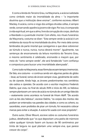 138
E como a lenda do Terceiro Grau, na Maçonaria, a acácia é adotada
como símbolo maior da imortalidade da alma – “a importante
doutrina que a instituição deve ensinar”, conforme escreveu Albert
Mackey. A acácia, como o visgo dos antigos druidas celtas, é sempre
verde, conservando aparência jovem e de vigor. Por isso, é comparada
à vida espiritual, em que a alma, livre da corrupção do corpo, desfruta
a liberdade e a juventude imortal. Com efeito, nos rituais funerários
da Maçonaria, costuma-se dizer: “Esta sempre verde (a acácia) é um
emblema da nossa fé na imortalidade da alma. Por meio dela somos
lembrados da parte imortal que carregamos e que deve sobreviver
ao túmulo e nunca, nunca, nunca deverá morrer”. Igualmente, nas
sentenças de encerramento da leitura monitória do Terceiro Grau,
o mesmo sentimento é celebrado, ensinando o maçom que, por
meio do “ramo sempre-verde”, ele será fortalecido “com confiança
e compostura para buscar uma imortalidade abençoada”.
ComotudonaMaçonaria,essasfórmulasecoamtemposimemoriais.
De fato, era costume – e continua sendo em algumas partes do globo
– levar, ao funeral, ramos de árvore sempre-vivas, geralmente de cedro
ou de cipreste. Ainda hoje, as árvores predominantes nos cemitérios
são cedros e ciprestes. De acordo com o escritor maçônico Frederick
Dalcho, que viveu no final do século XVIII e início do XIX, os hebreus
sempre plantavam um ramo de acácia no túmulo de um amigo falecido
– exatamente como acontece no funeral de Hiram Abiff. “De acordo
com as leis dos hebreus”, escreve Dalcho, “os corpos dos mortos não
podiam ser enterrados nas paredes das cidades; e como os cohens, ou
sacerdotes, eram proibidos de pisar um túmulo, foi necessário colocar
marcas para evitar a situação. A acácia foi usada com esse propósito”.
Outro autor, Oliver Blount, escreve sobre os costumes funerários
judeus, detalhando que “os que depositam uma pedra de mármore
sobre qualquer túmulo fazem um buraco de 90 centímetros por
trinta de largura no qual plantam uma sempre-viva, que parece
crescer do corpo”.
O SIMBOLISMO MAÇÔNICO
Entre em nosso Canal no Telegram: t.me/BRASILREVISTAS
 
