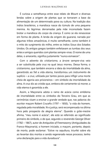 139
É curiosa a semelhança entre esse relato de Blount e diversas
lendas sobre a origem de plantas que se tornaram a base da
alimentação de um determinado povo ou cultura. Na tradição dos
índios brasileiros, a mandioca nasce do túmulo de uma pequena
menina. As lágrimas derramadas pela mãe inconsolada fazem
brotar a mandioca do corpo da criança. É como se ela renascesse
em forma de planta. A lenda da origem do guaraná, narrada por
algumas tribos amazônicas, é muito semelhante, como também é
o mito do surgimento do milho, entre os índios Sioux dos Estados
Unidos. Os antigos gregos também enfeitavam as tumbas dos seus
entes e amigos queridos com plantas sempre-vivas. O nome de uma
delas, o amaranto, significa justamente “nunca esmaecer”.
Com o advento do cristianismo, a árvore sempre-viva veio
a ser substituída pela cruz na qual Jesus morreu. Dessa forma, o
cristianismo, que também encerra a ideia da imortalidade da alma,
garantindo ao fiel a vida eterna, transformou um instrumento de
suplício – a cruz, utilizada por tantos povos para infligir uma morte
cheia de agonia aos prisioneiros – em símbolo da imortalidade da
alma. A cruz diz ao cristão que, embora ele certamente vá morrer, a
vida eterna é garantida a ele.
Assim, a Maçonaria adota o ramo de acácia como emblema
de imortalidade entre os símbolos do Terceiro Grau, em que as
cerimônias visam a ensinar a grande verdade que, nas palavras do
escritor maçom Robert Crucefix (1797 – 1850), “a vida do homem,
regulada pela moralidade, fé e justiça, será recompensada na última
hora pelo prospecto da alegria eterna”. Quando o grão-mestre
afirma, “meu nome é acácia”, ele está se referindo ao significado
primeiro do símbolo, o de que, segundo o reverendo George Oliver
(1782 – 1867), autor de Antiquities of Freemasonry (Antiguidades da
Franco-Maçonaria), o homem iniciado, o maçom, portanto, depois
de morto, pode exclamar: “Estive na sepultura, triunfei sobre ela
ao levantar dos mortos e sendo regenerado nesse processo, tenho
uma declaração para a vida duradoura”.
LENDAS MAÇÔNICAS
Entre em nosso Canal no Telegram: t.me/BRASILREVISTAS
 