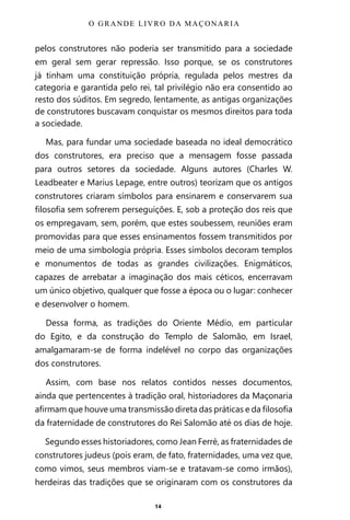 14
pelos construtores não poderia ser transmitido para a sociedade
em geral sem gerar repressão. Isso porque, se os construtores
já tinham uma constituição própria, regulada pelos mestres da
categoria e garantida pelo rei, tal privilégio não era consentido ao
resto dos súditos. Em segredo, lentamente, as antigas organizações
de construtores buscavam conquistar os mesmos direitos para toda
a sociedade.
Mas, para fundar uma sociedade baseada no ideal democrático
dos construtores, era preciso que a mensagem fosse passada
para outros setores da sociedade. Alguns autores (Charles W.
Leadbeater e Marius Lepage, entre outros) teorizam que os antigos
construtores criaram símbolos para ensinarem e conservarem sua
filosofia sem sofrerem perseguições. E, sob a proteção dos reis que
os empregavam, sem, porém, que estes soubessem, reuniões eram
promovidas para que esses ensinamentos fossem transmitidos por
meio de uma simbologia própria. Esses símbolos decoram templos
e monumentos de todas as grandes civilizações. Enigmáticos,
capazes de arrebatar a imaginação dos mais céticos, encerravam
um único objetivo, qualquer que fosse a época ou o lugar: conhecer
e desenvolver o homem.
Dessa forma, as tradições do Oriente Médio, em particular
do Egito, e da construção do Templo de Salomão, em Israel,
amalgamaram-se de forma indelével no corpo das organizações
dos construtores.
Assim, com base nos relatos contidos nesses documentos,
ainda que pertencentes à tradição oral, historiadores da Maçonaria
afirmam que houve uma transmissão direta das práticas e da filosofia
da fraternidade de construtores do Rei Salomão até os dias de hoje.
Segundo esses historiadores, como Jean Ferré, as fraternidades de
construtores judeus (pois eram, de fato, fraternidades, uma vez que,
como vimos, seus membros viam-se e tratavam-se como irmãos),
herdeiras das tradições que se originaram com os construtores da
O GRANDE LIVRO DA MAÇONARIA
Entre em nosso Canal no Telegram: t.me/BRASILREVISTAS
 