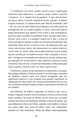 140
O simbolismo da acácia, porém, encerra outros significados
adotados pela Maçonaria. A palavra grega akakia significa
“inocência”, ou o “estado livre de pecados”. E aqui vale discorrer
um pouco sobre o conceito original do termo “pecado”. A palavra
original, hamartia, foi desenvolvida pelo filósofo Aristóteles (384
– 322 a.C.) em sua obra Poética para designar uma falha grave do
protagonista de uma dada tragédia. O termo deriva da palavra
grega hamartanein, que significa “errar o alvo” e, por consequência,
provocar algum acidente ou problema. Assim, pecado nada mais é
do que “errar o alvo”, e o pecador é quem erra o alvo – o alvo da
vida ou de alguma atitude ou ação a ser tomada pontualmente. Não
há pecado maior do que “errarmos o alvo” da realização maior que
nossa vida encerra. Assim, não desenvolver um talento latente é
“errar o alvo” ou “pecar”; fazer uma escolha contrária à sua convicção,
seja por pressão, por comodismo ou por ceder à situação, é “errar o
alvo”; entregar-se a atividades não naturais ou imorais, práticas que,
por exemplo, em vez de cultuar a vida, valorizam e buscam a morte,
é hamartia. Dessa forma, a inocência simbolizada na Maçonaria pela
acácia, significa “acertar o alvo” ao “fazer o que é certo”.
Finalmente, a acácia ainda representa, na Maçonaria, a iniciação.
Nas antigas tradições iniciáticas de todo o mundo antigo, chamadas
de Mistérios, sempre havia uma planta consagrada pelo seu
significado esotérico e que ocupava uma posição importante na
celebração dos ritos. Assim, por conta da proeminência do seu uso
nas cerimônias de determinada iniciação, essas plantas tornaram-se
seu símbolo.
Nos Mistérios de Adônis, originados na Fenícia e que, com o
tempo, chegaram à Grécia, eram encenadas a morte e a ressurreição
desse semideus. Na lenda de Adônis, ele foi morto por um javali,
símbolo das deusas de fertilidade. Afrodite, a deusa do desejo, que
era celebrada em Roma com Vênus, apiedou-se de Adônis e colocou
seu corpo sobre uma cama de alface. Assim, nas celebrações,
durante os ritos funerários, folhas de alface recém-plantadas
O SIMBOLISMO MAÇÔNICO
Entre em nosso Canal no Telegram: t.me/BRASILREVISTAS
 