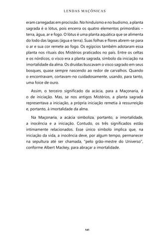 141
eram carregadas em procissão. No hinduísmo e no budismo, a planta
sagrada é o lótus, pois encerra os quatro elementos primordiais –
terra, água, ar e fogo. O lótus é uma planta aquática que se alimenta
do lodo das lagoas (água e terra). Suas folhas e flores abrem-se para
o ar e sua cor remete ao fogo. Os egípcios também adotaram essa
planta nos rituais dos Mistérios praticados no país. Entre os celtas
e os nórdicos, o visco era a planta sagrada, símbolo da iniciação na
imortalidade da alma. Os druidas buscavam o visco sagrado em seus
bosques, quase sempre nascendo ao redor de carvalhos. Quando
o encontravam, cortavam-no cuidadosamente, usando, para tanto,
uma foice de ouro.
Assim, o terceiro significado da acácia, para a Maçonaria, é
o de iniciação. Mas, se nos antigos Mistérios, a planta sagrada
representava a iniciação, a própria iniciação remetia à ressurreição
e, portanto, à imortalidade da alma.
Na Maçonaria, a acácia simboliza, portanto, a imortalidade,
a inocência e a iniciação. Contudo, os três significados estão
intimamente relacionados. Esse único símbolo implica que, na
iniciação da vida, a inocência deve, por algum tempo, permanecer
na sepultura até ser chamada, “pelo grão-mestre do Universo”,
conforme Albert Mackey, para abraçar a imortalidade.
LENDAS MAÇÔNICAS
Entre em nosso Canal no Telegram: t.me/BRASILREVISTAS
 