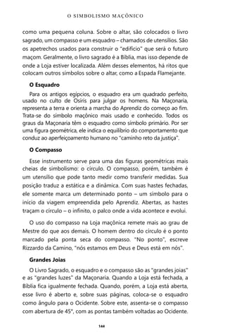 144
como uma pequena coluna. Sobre o altar, são colocados o livro
sagrado, um compasso e um esquadro – chamados de utensílios. São
os apetrechos usados para construir o “edifício” que será o futuro
maçom. Geralmente, o livro sagrado é a Bíblia, mas isso depende de
onde a Loja estiver localizada. Além desses elementos, há ritos que
colocam outros símbolos sobre o altar, como a Espada Flamejante.
O Esquadro
Para os antigos egípcios, o esquadro era um quadrado perfeito,
usado no culto de Osíris para julgar os homens. Na Maçonaria,
representa a terra e orienta a marcha do Aprendiz do começo ao fim.
Trata-se do símbolo maçônico mais usado e conhecido. Todos os
graus da Maçonaria têm o esquadro como símbolo primário. Por ser
uma figura geométrica, ele indica o equilíbrio do comportamento que
conduz ao aperfeiçoamento humano no “caminho reto da justiça”.
O Compasso
Esse instrumento serve para uma das figuras geométricas mais
cheias de simbolismo: o círculo. O compasso, porém, também é
um utensílio que pode tanto medir como transferir medidas. Sua
posição traduz a estática e a dinâmica. Com suas hastes fechadas,
ele somente marca um determinado ponto – um símbolo para o
início da viagem empreendida pelo Aprendiz. Abertas, as hastes
traçam o círculo – o infinito, o palco onde a vida acontece e evolui.
O uso do compasso na Loja maçônica remete mais ao grau de
Mestre do que aos demais. O homem dentro do círculo é o ponto
marcado pela ponta seca do compasso. “No ponto”, escreve
Rizzardo da Camino, “nós estamos em Deus e Deus está em nós”.
Grandes Joias
O Livro Sagrado, o esquadro e o compasso são as “grandes joias”
e as “grandes luzes” da Maçonaria. Quando a Loja está fechada, a
Bíblia fica igualmente fechada. Quando, porém, a Loja está aberta,
esse livro é aberto e, sobre suas páginas, coloca-se o esquadro
como ângulo para o Ocidente. Sobre este, assenta-se o compasso
com abertura de 45°, com as pontas também voltadas ao Ocidente.
O SIMBOLISMO MAÇÔNICO
Entre em nosso Canal no Telegram: t.me/BRASILREVISTAS
 