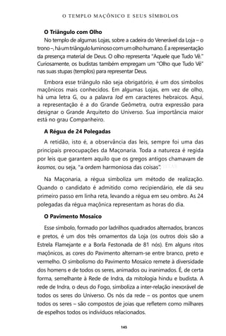145
O Triângulo com Olho
No templo de algumas Lojas, sobre a cadeira do Venerável da Loja – o
trono–,háumtriânguloluminosocomumolhohumano.Éarepresentação
da presença material de Deus. O olho representa “Aquele que Tudo Vê.”
Curiosamente, os budistas também empregam um “Olho que Tudo Vê”
nas suas stupas (templos) para representar Deus.
Embora esse triângulo não seja obrigatório, é um dos símbolos
maçônicos mais conhecidos. Em algumas Lojas, em vez de olho,
há uma letra G, ou a palavra Iod em caracteres hebraicos. Aqui,
a representação é a do Grande Geômetra, outra expressão para
designar o Grande Arquiteto do Universo. Sua importância maior
está no grau Companheiro.
A Régua de 24 Polegadas
A retidão, isto é, a observância das leis, sempre foi uma das
principais preocupações da Maçonaria. Toda a natureza é regida
por leis que garantem aquilo que os gregos antigos chamavam de
kosmos, ou seja, “a ordem harmoniosa das coisas”.
Na Maçonaria, a régua simboliza um método de realização.
Quando o candidato é admitido como recipiendário, ele dá seu
primeiro passo em linha reta, levando a régua em seu ombro. As 24
polegadas da régua maçônica representam as horas do dia.
O Pavimento Mosaico
Esse símbolo, formado por ladrilhos quadrados alternados, brancos
e pretos, é um dos três ornamentos da Loja (os outros dois são a
Estrela Flamejante e a Borla Festonada de 81 nós). Em alguns ritos
maçônicos, as cores do Pavimento alternam-se entre branco, preto e
vermelho. O simbolismo do Pavimento Mosaico remete à diversidade
dos homens e de todos os seres, animados ou inanimados. É, de certa
forma, semelhante à Rede de Indra, da mitologia hindu e budista. A
rede de Indra, o deus do Fogo, simboliza a inter-relação inexorável de
todos os seres do Universo. Os nós da rede – os pontos que unem
todos os seres – são compostos de joias que refletem como milhares
de espelhos todos os indivíduos relacionados.
O TEMPLO MAÇÔNICO E SEUS SÍMBOLOS
Entre em nosso Canal no Telegram: t.me/BRASILREVISTAS
 