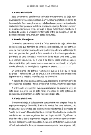 146
A Borda Festonada
Esse ornamento, geralmente colocado no perímetro da Loja, tem
diversas interpretações simbólicas. É a “muralha” protetora em torno da
humanidade. Seus laços, formados pela Borda nos quatro cantos da sala,
simbolizam temperança, fortaleza, prudência e justiça. Também evocam
os quatro elementos: terra, ar, fogo e água. Relembram, também, a
Cadeia de União, a unidade ininterrupta entre os maçons. A cor da
Borda Festonada varia, mas, em geral, é dourada.
A Estrela Flamejante
O terceiro ornamento não é a única estrela da Loja. Além das
constelações que formam os símbolos do zodíaco, há três estrelas:
uma de cinco pontas; outra, de seis; e a terceira, de sete. A Flamejante
tem seis pontas. Em geral, é feita de cristal e iluminada por dentro
por meio de uma lâmpada. No centro, pode haver uma letra G, isto
é, o Grande Geômetra, ou a letra J, de Jeová. Essas letras, às vezes,
são substituídas pelo ouroboros – uma cobra mordendo a própria
cauda, símbolo da inteligência suprema e eterna.
O simbolismo da Estrela Flamejante evoca o Sol ou o Fogo
Sagrado – reflexos da Luz de Deus. É um emblema da unidade do
espírito com a matéria manifestada no Universo.
A estrela de cinco pontas, por sua vez, representa o homem perfeito
em seus cinco aspectos – físico, emocional, mental, intuitivo e espiritual.
A estrela de sete pontas evoca o misticismo do número sete: as
sete cores do arco-íris, as sete notas musicais, os sete estados de
consciência do homem, os sete raios cósmicos etc.
A Corda de 81 Nós
Em torno da Loja, é colocado um cordão com nós simples feitos de
espaço em espaço. O cordão é feito de muitos fios que, isolados, são
frágeis, mas que, unidos, são extremamente resistentes. É o símbolo da
“união faz a força”. O cordão também representa a Cadeia de União. Os
nós feitos em espaços regulares têm um duplo sentido. Significam os
elos da cadeia, isto é, os próprios maçons que unem-se sem fundirem-
se, nem perderem a individualidade. Seu outro sentido tem a ver com as
dificuldades da vida, lembrando ao maçom que ele deve esperar pelo
O SIMBOLISMO MAÇÔNICO
Entre em nosso Canal no Telegram: t.me/BRASILREVISTAS
 