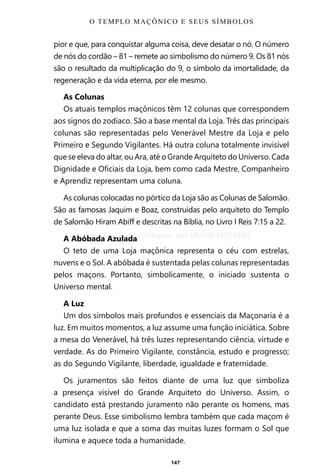 147
pior e que, para conquistar alguma coisa, deve desatar o nó. O número
de nós do cordão – 81 – remete ao simbolismo do número 9. Os 81 nós
são o resultado da multiplicação do 9, o símbolo da imortalidade, da
regeneração e da vida eterna, por ele mesmo.
As Colunas
Os atuais templos maçônicos têm 12 colunas que correspondem
aos signos do zodíaco. São a base mental da Loja. Três das principais
colunas são representadas pelo Venerável Mestre da Loja e pelo
Primeiro e Segundo Vigilantes. Há outra coluna totalmente invisível
que se eleva do altar, ou Ara, até o Grande Arquiteto do Universo. Cada
Dignidade e Oficiais da Loja, bem como cada Mestre, Companheiro
e Aprendiz representam uma coluna.
As colunas colocadas no pórtico da Loja são as Colunas de Salomão.
São as famosas Jaquim e Boaz, construídas pelo arquiteto do Templo
de Salomão Hiram Abiff e descritas na Bíblia, no Livro I Reis 7:15 a 22.
A Abóbada Azulada
O teto de uma Loja maçônica representa o céu com estrelas,
nuvens e o Sol. A abóbada é sustentada pelas colunas representadas
pelos maçons. Portanto, simbolicamente, o iniciado sustenta o
Universo mental.
A Luz
Um dos símbolos mais profundos e essenciais da Maçonaria é a
luz. Em muitos momentos, a luz assume uma função iniciática. Sobre
a mesa do Venerável, há três luzes representando ciência, virtude e
verdade. As do Primeiro Vigilante, constância, estudo e progresso;
as do Segundo Vigilante, liberdade, igualdade e fraternidade.
Os juramentos são feitos diante de uma luz que simboliza
a presença visível do Grande Arquiteto do Universo. Assim, o
candidato está prestando juramento não perante os homens, mas
perante Deus. Esse simbolismo lembra também que cada maçom é
uma luz isolada e que a soma das muitas luzes formam o Sol que
ilumina e aquece toda a humanidade.
O TEMPLO MAÇÔNICO E SEUS SÍMBOLOS
Entre em nosso Canal no Telegram: t.me/BRASILREVISTAS
 