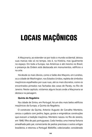 149
LOCAIS MAÇÔNICOS
A Maçonaria, ao estender-se por todo o mundo ocidental, deixou
suas marcas não só no tempo, isto é, na História, mas igualmente
no espaço. Em toda a Europa, nas Américas e até mesmo no Brasil,
a presença da Ordem está destacada em monumentos, edifícios e
na arte.
Há desde os mais óbvios, como o Salão dos Maçons, em Londres,
ou a cidade de Washington, nos Estados Unidos, repleta de símbolos
maçônicos espalhados por suas ruas, até os mais discretos, como os
encontrados pintados nas fachadas das casas de Paraty, no Rio de
Janeiro. Neste capítulo, visitamos alguns locais onde a Maçonaria se
destaca na paisagem.
Quinta da Regaleira
Na cidade de Sintra, em Portugal, há um dos mais belos edifícios
maçônicos da Europa, a Quinta da Regaleira.
O construtor da Quinta, Antonio Augusto de Carvalho Monteiro,
cercou o palácio com jardins, lagos, grutas e enigmáticas construções
que evocam a tradição maçônica. Monteiro nasceu no Rio de Janeiro,
em 1848, filho de pais portugueses. Cedo herdou uma imensa fortuna
amealhada pelo pai, comerciante de pedras preciosas e outros artigos
brasileiros, e retornou a Portugal. Bibliófilo, colecionador, considerado
Entre em nosso Canal no Telegram: t.me/BRASILREVISTAS
 