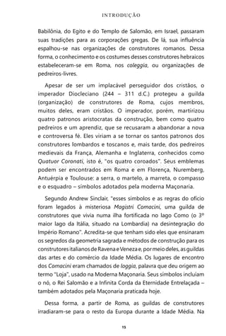15
Babilônia, do Egito e do Templo de Salomão, em Israel, passaram
suas tradições para as corporações gregas. De lá, sua influência
espalhou-se nas organizações de construtores romanos. Dessa
forma, o conhecimento e os costumes desses construtores hebraicos
estabeleceram-se em Roma, nos coleggia, ou organizações de
pedreiros-livres.
Apesar de ser um implacável perseguidor dos cristãos, o
imperador Diocleciano (244 – 311 d.C.) protegeu a guilda
(organização) de construtores de Roma, cujos membros,
muitos deles, eram cristãos. O imperador, porém, martirizou
quatro patronos aristocratas da construção, bem como quatro
pedreiros e um aprendiz, que se recusaram a abandonar a nova
e controversa fé. Eles viriam a se tornar os santos patronos dos
construtores lombardos e toscanos e, mais tarde, dos pedreiros
medievais da França, Alemanha e Inglaterra, conhecidos como
Quatuor Coronati, isto é, “os quatro coroados”. Seus emblemas
podem ser encontrados em Roma e em Florença, Nuremberg,
Antuérpia e Toulouse: a serra, o martelo, a marreta, o compasso
e o esquadro – símbolos adotados pela moderna Maçonaria.
Segundo Andrew Sinclair, “esses símbolos e as regras do ofício
foram legados à misteriosa Magistri Comacini, uma guilda de
construtores que vivia numa ilha fortificada no lago Como (o 3º
maior lago da Itália, situado na Lombardia) na desintegração do
Império Romano”. Acredita-se que tenham sido eles que ensinaram
os segredos da geometria sagrada e métodos de construção para os
construtoresitalianosdeRavenaeVenezae,pormeiodeles,asguildas
das artes e do comércio da Idade Média. Os lugares de encontro
dos Comacini eram chamados de loggia, palavra que deu origem ao
termo “Loja”, usado na Moderna Maçonaria. Seus símbolos incluíam
o nó, o Rei Salomão e a Infinita Corda da Eternidade Entrelaçada –
também adotados pela Maçonaria praticada hoje.
Dessa forma, a partir de Roma, as guildas de construtores
irradiaram-se para o resto da Europa durante a Idade Média. Na
INTRODUÇÃO
Entre em nosso Canal no Telegram: t.me/BRASILREVISTAS
 