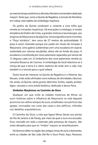 150
aomesmotempoexcêntricoealtruísta,Monteiroeratambémdedicado
maçom. Tanto que, como a Quinta de Regaleira, o túmulo de Monteiro,
em Lisboa, está repleto da simbologia maçônica.
Os jardins da Quinta conduzem o visitante a uma trilha que
remete às iniciações maçônicas. Há evocações à mitologia, à missão
templária da Ordem de Cristo, a grandes místicos e taumaturgos, aos
enigmas da Maçonaria e da alquimia. Uma enigmática torre invertida,
o “Poço Iniciático”, tem cerca de 27 metros de profundidade. O
poço é assim chamado porque era usado em rituais de iniciação à
Maçonaria. Uma galeria subterrânea com uma escadaria em espiral,
sustentada por colunas esculpidas, desce até ao fundo do poço. A
escadaria é constituída por nove patamares separados por lances de
15 degraus cada um. O simbolismo dos nove patamares remete ao
conceito Rosacruz do Cosmos. A simbologia do local relaciona-se à
crença de que a terra é o útero materno de onde vem a vida, mas
também é o túmulo para o qual voltará.
Outro local de interesse na Quinta da Regaleira é o Patamar dos
Deuses, onde estão alinhadas nove estátuas de divindades clássicas.
Há, ainda, na Quinta, várias grutas, labirintos, fontes, capela, prisões,
lagos, cascatas e uma estufa botânica, dedicada à deusa Flora.
Símbolos Maçônicos no Caminho do Ouro
Qualquer um que visite as cidades históricas de Minas vai
ouvir histórias sobre a influência da Maçonaria na vida daquela
província nos velhos tempos do ouro, entalhados nos pórticos das
igrejas, insinuados nas cores das casas e dos edifícios, inferidos
nos detalhes arquitetônicos.
O Caminho do Ouro, a rota que ligava Minas Gerais aos portos
do Rio de Janeiro e de Paraty, por meio da qual o ouro era escoado,
ficou marcado em toda a extensão pela presença de maçons. São
sinais deixados para que os “irmãos” maçons se reconhecessem.
Há diversos deles na região das antigas minas de ouro e diamantes,
entre as cidades de São João Del Rei e Ouro Preto. Aqui, floresceu
O SIMBOLISMO MAÇÔNICO
Entre em nosso Canal no Telegram: t.me/BRASILREVISTAS
 