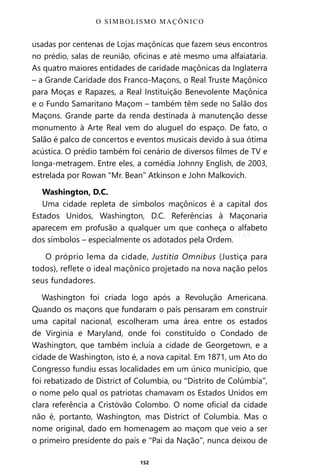 152
usadas por centenas de Lojas maçônicas que fazem seus encontros
no prédio, salas de reunião, oficinas e até mesmo uma alfaiataria.
As quatro maiores entidades de caridade maçônicas da Inglaterra
– a Grande Caridade dos Franco-Maçons, o Real Truste Maçônico
para Moças e Rapazes, a Real Instituição Benevolente Maçônica
e o Fundo Samaritano Maçom – também têm sede no Salão dos
Maçons. Grande parte da renda destinada à manutenção desse
monumento à Arte Real vem do aluguel do espaço. De fato, o
Salão é palco de concertos e eventos musicais devido à sua ótima
acústica. O prédio também foi cenário de diversos filmes de TV e
longa-metragem. Entre eles, a comédia Johnny English, de 2003,
estrelada por Rowan “Mr. Bean” Atkinson e John Malkovich.
Washington, D.C.
Uma cidade repleta de símbolos maçônicos é a capital dos
Estados Unidos, Washington, D.C. Referências à Maçonaria
aparecem em profusão a qualquer um que conheça o alfabeto
dos símbolos – especialmente os adotados pela Ordem.
O próprio lema da cidade, Justitia Omnibus (Justiça para
todos), reflete o ideal maçônico projetado na nova nação pelos
seus fundadores.
Washington foi criada logo após a Revolução Americana.
Quando os maçons que fundaram o país pensaram em construir
uma capital nacional, escolheram uma área entre os estados
de Virginia e Maryland, onde foi constituído o Condado de
Washington, que também incluía a cidade de Georgetown, e a
cidade de Washington, isto é, a nova capital. Em 1871, um Ato do
Congresso fundiu essas localidades em um único município, que
foi rebatizado de District of Columbia, ou “Distrito de Colúmbia”,
o nome pelo qual os patriotas chamavam os Estados Unidos em
clara referência a Cristóvão Colombo. O nome oficial da cidade
não é, portanto, Washington, mas District of Columbia. Mas o
nome original, dado em homenagem ao maçom que veio a ser
o primeiro presidente do país e “Pai da Nação”, nunca deixou de
O SIMBOLISMO MAÇÔNICO
Entre em nosso Canal no Telegram: t.me/BRASILREVISTAS
 