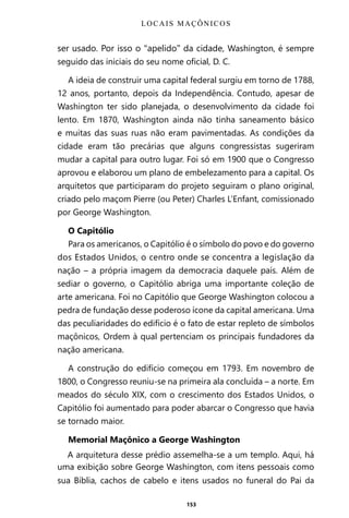 153
ser usado. Por isso o “apelido” da cidade, Washington, é sempre
seguido das iniciais do seu nome oficial, D. C.
A ideia de construir uma capital federal surgiu em torno de 1788,
12 anos, portanto, depois da Independência. Contudo, apesar de
Washington ter sido planejada, o desenvolvimento da cidade foi
lento. Em 1870, Washington ainda não tinha saneamento básico
e muitas das suas ruas não eram pavimentadas. As condições da
cidade eram tão precárias que alguns congressistas sugeriram
mudar a capital para outro lugar. Foi só em 1900 que o Congresso
aprovou e elaborou um plano de embelezamento para a capital. Os
arquitetos que participaram do projeto seguiram o plano original,
criado pelo maçom Pierre (ou Peter) Charles L’Enfant, comissionado
por George Washington.
O Capitólio
Para os americanos, o Capitólio é o símbolo do povo e do governo
dos Estados Unidos, o centro onde se concentra a legislação da
nação – a própria imagem da democracia daquele país. Além de
sediar o governo, o Capitólio abriga uma importante coleção de
arte americana. Foi no Capitólio que George Washington colocou a
pedra de fundação desse poderoso ícone da capital americana. Uma
das peculiaridades do edifício é o fato de estar repleto de símbolos
maçônicos, Ordem à qual pertenciam os principais fundadores da
nação americana.
A construção do edifício começou em 1793. Em novembro de
1800, o Congresso reuniu-se na primeira ala concluída – a norte. Em
meados do século XIX, com o crescimento dos Estados Unidos, o
Capitólio foi aumentado para poder abarcar o Congresso que havia
se tornado maior.
Memorial Maçônico a George Washington
A arquitetura desse prédio assemelha-se a um templo. Aqui, há
uma exibição sobre George Washington, com itens pessoais como
sua Bíblia, cachos de cabelo e itens usados no funeral do Pai da
LOCAIS MAÇÔNICOS
Entre em nosso Canal no Telegram: t.me/BRASILREVISTAS
 