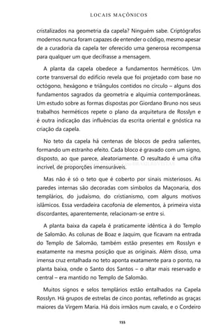 155
cristalizados na geometria da capela? Ninguém sabe. Criptógrafos
modernos nunca foram capazes de entender o código, mesmo apesar
de a curadoria da capela ter oferecido uma generosa recompensa
para qualquer um que decifrasse a mensagem.
A planta da capela obedece a fundamentos herméticos. Um
corte transversal do edifício revela que foi projetado com base no
octógono, hexágono e triângulos contidos no círculo – alguns dos
fundamentos sagrados da geometria e alquimia contemporâneas.
Um estudo sobre as formas dispostas por Giordano Bruno nos seus
trabalhos herméticos repete o plano da arquitetura de Rosslyn e
é outra indicação das influências da escrita oriental e gnóstica na
criação da capela.
No teto da capela há centenas de blocos de pedra salientes,
formando um estranho efeito. Cada bloco é gravado com um signo,
disposto, ao que parece, aleatoriamente. O resultado é uma cifra
incrível, de proporções imensuráveis.
Mas não é só o teto que é coberto por sinais misteriosos. As
paredes internas são decoradas com símbolos da Maçonaria, dos
templários, do judaísmo, do cristianismo, com alguns motivos
islâmicos. Essa verdadeira cacofonia de elementos, à primeira vista
discordantes, aparentemente, relacionam-se entre si.
A planta baixa da capela é praticamente idêntica à do Templo
de Salomão. As colunas de Boaz e Jaquim, que ficavam na entrada
do Templo de Salomão, também estão presentes em Rosslyn e
exatamente na mesma posição que as originais. Além disso, uma
imensa cruz entalhada no teto aponta exatamente para o ponto, na
planta baixa, onde o Santo dos Santos – o altar mais reservado e
central – era mantido no Templo de Salomão.
Muitos signos e selos templários estão entalhados na Capela
Rosslyn. Há grupos de estrelas de cinco pontas, refletindo as graças
maiores da Virgem Maria. Há dois irmãos num cavalo, e o Cordeiro
LOCAIS MAÇÔNICOS
Entre em nosso Canal no Telegram: t.me/BRASILREVISTAS
 