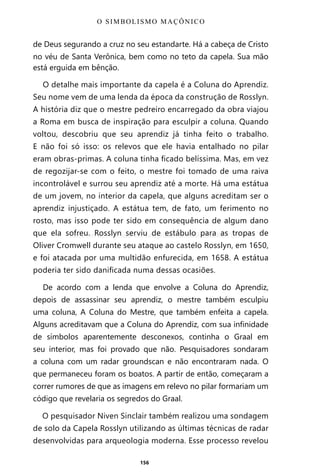 156
de Deus segurando a cruz no seu estandarte. Há a cabeça de Cristo
no véu de Santa Verônica, bem como no teto da capela. Sua mão
está erguida em bênção.
O detalhe mais importante da capela é a Coluna do Aprendiz.
Seu nome vem de uma lenda da época da construção de Rosslyn.
A história diz que o mestre pedreiro encarregado da obra viajou
a Roma em busca de inspiração para esculpir a coluna. Quando
voltou, descobriu que seu aprendiz já tinha feito o trabalho.
E não foi só isso: os relevos que ele havia entalhado no pilar
eram obras-primas. A coluna tinha ficado belíssima. Mas, em vez
de regozijar-se com o feito, o mestre foi tomado de uma raiva
incontrolável e surrou seu aprendiz até a morte. Há uma estátua
de um jovem, no interior da capela, que alguns acreditam ser o
aprendiz injustiçado. A estátua tem, de fato, um ferimento no
rosto, mas isso pode ter sido em consequência de algum dano
que ela sofreu. Rosslyn serviu de estábulo para as tropas de
Oliver Cromwell durante seu ataque ao castelo Rosslyn, em 1650,
e foi atacada por uma multidão enfurecida, em 1658. A estátua
poderia ter sido danificada numa dessas ocasiões.
De acordo com a lenda que envolve a Coluna do Aprendiz,
depois de assassinar seu aprendiz, o mestre também esculpiu
uma coluna, A Coluna do Mestre, que também enfeita a capela.
Alguns acreditavam que a Coluna do Aprendiz, com sua infinidade
de símbolos aparentemente desconexos, continha o Graal em
seu interior, mas foi provado que não. Pesquisadores sondaram
a coluna com um radar groundscan e não encontraram nada. O
que permaneceu foram os boatos. A partir de então, começaram a
correr rumores de que as imagens em relevo no pilar formariam um
código que revelaria os segredos do Graal.
O pesquisador Niven Sinclair também realizou uma sondagem
de solo da Capela Rosslyn utilizando as últimas técnicas de radar
desenvolvidas para arqueologia moderna. Esse processo revelou
O SIMBOLISMO MAÇÔNICO
Entre em nosso Canal no Telegram: t.me/BRASILREVISTAS
 