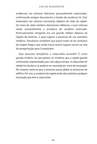157
evidências nas câmaras inferiores, provavelmente catacumbas,
confirmando antigos documentos e lendas de cavaleiros St. Clair
enterrados nas câmaras mortuárias debaixo do chão da capela.
Os sinais de radar também detectaram refletores, o que indicava
metal, provavelmente a armadura do cavaleiro enterrado.
Particularmente intrigante era um grande refletor debaixo da
Capela da Senhora, o qual sugeria a presença de um santuário
metálico. Estudiosos acreditam que possa tratar se do santuário
da Virgem Negra, que ainda marca tantos lugares santos na rota
de peregrinação para Compostela.
Que tesouros templários a catacumba esconde? É outro
grande mistério. Ao que parece, os mistérios que a capela guarda
continuarão imperturbados por mais algum tempo. A catacumba foi
selada há séculos e só poderia ser acessada por meio de escavação.
No entanto, teme-se que o processo possa abalar as estruturas do
edifício. Por isso, a curadoria da capela ainda não autorizou qualquer
escavação que leve à catacumba.
LOCAIS MAÇÔNICOS
Entre em nosso Canal no Telegram: t.me/BRASILREVISTAS
 