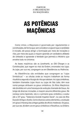 159
Como vimos, a Maçonaria é governada por regulamentos e
constituições, de forma que, sem considerar a Loja em que o candidato
é iniciado, ele possa atingir a iluminação por meio de iniciações e
ritos, por meio dos quais o maçom aprende um verdadeiro alfabeto
de símbolos e apreende a Verdade que permeia o Mistério que
envolve tudo no Universo.
As bases maçônicas são as Landmarks, as Old Charges e as
Constituições, que regem os ritos da Ordem, encenados nas Lojas.
As Lojas, por sua vez, congregam-se em Obediências ou Potências.
As Obediências são entidades que congregam as “Lojas
Simbólicas” – as células onde os maçons trabalham de forma
ritualística segundo a liturgia do rito que adotam. As Lojas simbólicas,
também chamadas Lojas Azuis ou Lojas de São João, têm esse
nome porque atribuem os graus simbólicos. Os Ritos Maçônicos
são divididos em uma hierarquia de evolução chamada de Graus. Ao
longo de diversas iniciações, o maçom assume diferentes graus. Ele
começa como Aprendiz, isto é, o primeiro grau simbólico, e evolui
até o 33º grau, “Soberano Grande Inspetor-Geral”, no caso do Rito
Escocês Antigo e Aceito. Como diversos outros elementos, a evolução
em graus é herança das antigas guildas de ofícios medievais. Os graus,
por sua vez, dividem-se em graus simbólicos e filosóficos, ou Ordens.
AS POTÊNCIAS
MAÇÔNICAS
PARTE III
A ORGANIZAÇÃO
DA MAÇONARIA
Entre em nosso Canal no Telegram: t.me/BRASILREVISTAS
 