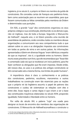 16
Inglaterra, já no século X, o próprio rei Edwin era membro da guilda de
construtores. Ele concedeu cartas de franquia aos pedreiros-livres,
bem como autorização para se reunirem em assembleia, para que
fossem comunicadas as faltas cometidas pelos membros da Ordem
e determinadas suas punições.
Em 926, a grande “Loja” dos construtores organizou os seus
próprios códigos e sua constituição, distribuindo-os às demais Lojas,
não só inglesas, mas de toda a Europa. Segundo o Manuscrito
de Halliwell¹, naquele ano, o rei Edwin presidiu uma reunião de
assembleias de pedreiros, onde convidou todos os membros dessas
organizações a comunicarem aos seus companheiros tudo o que
sabiam sobre os usos e as obrigações impostos aos construtores
em todas as partes do reino e em outros países. As informações
apresentadas a Edwin em diversas línguas “eram idênticas a respeito
do que as inspirava”, isto é, a igualdade entre os homens. Edwin
reuniu esses preceitos num livro, que ele recomendava que “fosse lido
e comentado cada vez que se recebesse um novo pedreiro, para lhe
fazer conhecer as obrigações que lhe eram impostas. Desde então,
até nossos dias, os usos e as práticas dos antigos construtores se
têm conservado sob a mesma forma, nos limites do poder humano”.
A importância disso é clara: o conhecimento e as práticas
dos construtores, pedreiros, escultores, marceneiros e outros
trabalhadores na construção eram tão essenciais para as nações
que o próprio rei da Inglaterra assumiu o papel de patrono dos
construtores e cuidou de sistematizar as relações com eles e
entre eles. Essas regras e cartas régias é que viriam a ser a base
das constituições maçônicas elaboradas no século XVIII, propondo
igualdade, fraternidade e liberdade entre os homens.
Por volta do século XIV, a palavra “Loja” era usada para
designar os locais de encontro dos membros das organizações de
construtores. O Manuscrito de Halliwell aconselhava o construtor a
1. Um dos mais antigos documentos sobre a Maçonaria, descoberto no início dos anos 1810 pelo antiquá-
rio James Orchard Halliwell, que não era maçon.
O GRANDE LIVRO DA MAÇONARIA
Entre em nosso Canal no Telegram: t.me/BRASILREVISTAS
 