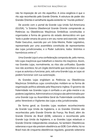 161
não há imposição de um rito específico. A única exigência é que o
rito seja reconhecido pelo Grande Oriente. A estrutura de poder dos
Grandes Orientes é semelhante àquela existente no “mundo profano”.
De acordo com o portal da Grande Loja Unida Sul-Americana
(GLUSA), “o Sistema Obediencial Grande Oriente compreende as
Potências ou Obediências Maçônicas Simbólicas constituídas e
organizadas à forma de governo do estado democrático em que
‘todo o poder emana do povo e em seu nome será exercido’, tendo
Poder Executivo, exercido por um Grão-Mestre, Poder Legislativo,
representado por uma assembleia constituída de representantes
das Lojas jurisdicionadas, e o Poder Judiciário, todos ‘distintos e
harmônicos entre si’”.
Uma Grande Loja é uma confederação composta de, pelo menos,
três Lojas maçônicas que trabalham o mesmo rito maçônico. Assim,
nas Grandes Lojas, normalmente, os ritos são unificados. Quando
isso não acontece, há um órgão dominante que reconhece as Lojas
e que as autoriza a funcionar, pois, sob uma Grande Loja, as Lojas só
podem funcionar com sua autorização.
As Grandes Lojas englobam as Potências ou Obediências
Maçônicas Simbólicas cujas constituições moldam-se na forma de
organização política adotada pela Maçonaria inglesa. O governo da
fraternidade nas Grandes Lojas é confiado a um grão-mestre e os
poderes Legislativo, Administrativo e Litúrgico são administrados por
uma Grande Loja ou Assembleia Geral da Fraternidade constituída
pelos Veneráveis e Vigilantes das Lojas a elas jurisdicionadas.
De forma geral, as Grandes Lojas recebem reconhecimento
da Grande Loja Unida da Inglaterra, e os Grandes Orientes são
reconhecidos pelo Grande Oriente da França. No Brasil, além do
Grande Oriente do Brasil (GOB), soberano e reconhecido pela
Grande Loja Unida da Inglaterra, e as Grandes Lojas estaduais e
Grande Oriente independentes estaduais, há também Obediências
soberanas e que não prestam obediência ao GOB. Com efeito, há no
Brasil mais de cinquenta obediências regulares, gozando soberania
AS POTÊNCIAS MAÇÔNICAS
Entre em nosso Canal no Telegram: t.me/BRASILREVISTAS
 