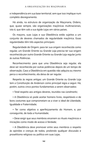 162
e independência em sua base territorial, sem que isso implique num
completo desregramento.
Há ainda, na estrutura de organização da Maçonaria, Ordens,
que, quase sempre, são organizações maçônicas multinacionais,
isto é, que têm sob a sua égide Lojas em vários países.
Os maçons, suas Lojas e sua Obediência estão sujeitos a um
conjunto de deveres chamados de regularidade maçônica. Essas
regularidades têm três aspectos principais:
Regularidade de Origem: para ter sua origem reconhecida como
regular, um Grande Oriente ou Grande Loja precisa ter sua origem
reconhecida por outro Grande Oriente ou Grande Loja regular junto
às outras Potências.
Reconhecimento: para que uma Obediência seja regular, ela
deve ser reconhecida por outras potências depois de um tempo de
observação. Caso a Obediência em questão não adquira ou mesmo
perca o reconhecimento, ela deixa de ser regular.
Respeito às regras antigas: um Grande Oriente ou Grande Loja
tem a Constituição de Anderson como principal regra a seguir. Há,
porém, outros cinco pontos fundamentais a serem observados:
• Total respeito aos antigos deveres, reunidos nas Landmarks;
• A Obediência só pode aceitar homens livres, respeitáveis e de
bons costumes que comprometam-se a viver o ideal de Liberdade,
Igualdade e Fraternidade;
• Ter como objetivo o aperfeiçoamento do Homem, e, por
conseguinte, de toda a Humanidade;
• Deve exigir que seus membros encenem os rituais maçônicos e
iniciações como modo de acesso à Verdade;
• A Obediência deve promover entre seus membros o respeito
às opiniões e crenças de todos, proibindo qualquer discussão e
proselitismo religioso ou político em suas Lojas.
A ORGANIZAÇÃO DA MAÇONARIA
Entre em nosso Canal no Telegram: t.me/BRASILREVISTAS
 