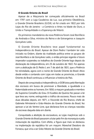 163
O Grande Oriente do Brasil
Apesar de a Maçonaria ter começado oficialmente no Brasil
em 1797 com a Loja Cavaleiros da Luz, sua primeira Obediência,
o Grande Oriente Brasileiro (G.O.B.) só foi criado em 1822 por três
Lojas do Rio de Janeiro - a Comércio e Artes na Idade do Ouro, a
União e Tranquilidade e a Esperança de Niterói.
Os primeiros mandatários da nova Potência foram José Bonifácio
de Andrada e Silva, ministro do Reino e de Estrangeiros e Joaquim
Gonçalves Ledo.
O Grande Oriente Brasileiro teve papel fundamental na
Independência do Brasil. Apesar de Dom Pedro I também ter sido
iniciado na Ordem, diante da rivalidade política entre os grupos de
José Bonifácio e de Gonçalves Ledo, o então príncipe regente e futuro
imperador suspendeu os trabalhos do Grande Oriente logo depois da
declaração da independência, em 25 de outubro de 1822. Foi apenas
com a abdicação de D. Pedro I, em 7 de abril de 1831, que a Potência
foi reinstalada, agora com o nome de Grande Oriente do Brasil. Ativo
desde então e contando com Lojas em todas as províncias, o Grande
Oriente do Brasil continuou a influenciar a história do País.
Depois de conquistada a independência, o GOB lutou pela libertação
dos escravos em busca de promover a liberdade, a igualdade e a
fraternidade entre os homens. Em 1850, o maçom graduado e membro
do Supremo Conselho do Grau 33 Eusébio de Queiroz fez passar a lei
que leva seu nome, extinguindo o tráfico de escravos. Pouco mais de
duas décadas depois, em 1871, o Visconde do Rio Branco, chefe de
Gabinete Ministerial e Grão-Mestre do Grande Oriente do Brasil, fez
aprovar a Lei do Ventre Livre, que declarava livre as crianças nascidas
de escravas daquela data em diante.
Conquistada a abolição da escravatura, as Lojas maçônicas sob o
Grande Oriente do Brasil passaram a lutar pelo fim da monarquia e pela
instauração da república. Com efeito, a figura que mais se destacou
na implantação da república foi um maçom: Marechal Deodoro da
Fonseca, que viria a ser Grão-Mestre do Grande Oriente do Brasil.
AS POTÊNCIAS MAÇÔNICAS
Entre em nosso Canal no Telegram: t.me/BRASILREVISTAS
 