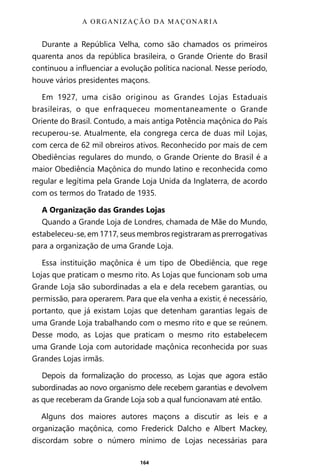 164
Durante a República Velha, como são chamados os primeiros
quarenta anos da república brasileira, o Grande Oriente do Brasil
continuou a influenciar a evolução política nacional. Nesse período,
houve vários presidentes maçons.
Em 1927, uma cisão originou as Grandes Lojas Estaduais
brasileiras, o que enfraqueceu momentaneamente o Grande
Oriente do Brasil. Contudo, a mais antiga Potência maçônica do País
recuperou-se. Atualmente, ela congrega cerca de duas mil Lojas,
com cerca de 62 mil obreiros ativos. Reconhecido por mais de cem
Obediências regulares do mundo, o Grande Oriente do Brasil é a
maior Obediência Maçônica do mundo latino e reconhecida como
regular e legítima pela Grande Loja Unida da Inglaterra, de acordo
com os termos do Tratado de 1935.
A Organização das Grandes Lojas
Quando a Grande Loja de Londres, chamada de Mãe do Mundo,
estabeleceu-se, em 1717, seus membros registraram as prerrogativas
para a organização de uma Grande Loja.
Essa instituição maçônica é um tipo de Obediência, que rege
Lojas que praticam o mesmo rito. As Lojas que funcionam sob uma
Grande Loja são subordinadas a ela e dela recebem garantias, ou
permissão, para operarem. Para que ela venha a existir, é necessário,
portanto, que já existam Lojas que detenham garantias legais de
uma Grande Loja trabalhando com o mesmo rito e que se reúnem.
Desse modo, as Lojas que praticam o mesmo rito estabelecem
uma Grande Loja com autoridade maçônica reconhecida por suas
Grandes Lojas irmãs.
Depois da formalização do processo, as Lojas que agora estão
subordinadas ao novo organismo dele recebem garantias e devolvem
as que receberam da Grande Loja sob a qual funcionavam até então.
Alguns dos maiores autores maçons a discutir as leis e a
organização maçônica, como Frederick Dalcho e Albert Mackey,
discordam sobre o número mínimo de Lojas necessárias para
A ORGANIZAÇÃO DA MAÇONARIA
Entre em nosso Canal no Telegram: t.me/BRASILREVISTAS
 