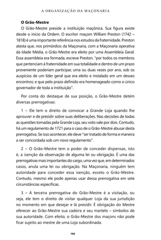 166
O Grão-Mestre
O Grão-Mestre preside a instituição maçônica. Sua figura existe
desde o início da Ordem. O escritor maçom William Preston (1742 –
1818) é uma importante referência nos estudos da fraternidade. Preston
atesta que, nos primórdios da Maçonaria, com a Maçonaria operativa
da Idade Média, o Grão-Mestre era eleito por uma Assembleia Geral.
Essa assembleia era formada, escreve Preston, “por todos os membros
que pertenciam à fraternidade em sua totalidade e dentro de um prazo
proveniente poderiam participar, uma ou duas vezes por ano, sob os
auspícios de um líder geral que era eleito e instalado em um desses
encontros; e que pelo prazo definido era homenageado como o único
governador de toda a instituição”.
Por conta do destaque de sua posição, o Grão-Mestre detém
diversas prerrogativas:
1 – Ele tem o direito de convocar a Grande Loja quando lhe
aprouver e de presidir sobre suas deliberações. Nas decisões de todas
as questões tomadas pela Grande Loja, seu voto vale por dois. Contudo,
há um regulamento de 1721 para o caso de o Grão-Mestre abusar desta
prerrogativa. Se isso acontecer, ele deve “ser tratado de forma e maneira
a ser concordada sob um novo regulamento”.
2 – O Grão-Mestre tem o poder de conceder dispensas, isto
é, a isenção da observação de alguma lei ou obrigação. É uma das
prerrogativas mais importantes do cargo, uma vez que, em determinados
casos, anula uma lei ou obrigação. Na Maçonaria, ninguém tem
autoridade para conceder essa isenção, exceto o Grão-Mestre.
Contudo, mesmo ele pode apenas usar dessa prerrogativa em sete
circunstâncias específicas.
3 – A terceira prerrogativa do Grão-Mestre é a visitação, ou
seja, ele tem o direito de visitar qualquer Loja da sua jurisdição
no momento em que desejar e lá presidir. É obrigação do Mestre
oferecer ao Grão-Mestre sua cadeira e seu martelo – símbolos de
sua autoridade. Com efeito, o Grão-Mestre dos maçons não pode
ficar sujeito ao mestre de uma Loja subordinada.
A ORGANIZAÇÃO DA MAÇONARIA
Entre em nosso Canal no Telegram: t.me/BRASILREVISTAS
 