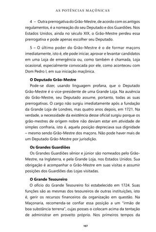 167
4 – Outra prerrogativa do Grão-Mestre, de acordo com os antigos
regulamentos, é a nomeação do seu Deputado e dos Guardiões. Nos
Estados Unidos, ainda no século XIX, o Grão-Mestre perdeu essa
prerrogativa e pode apenas escolher seu Deputado.
5 – O último poder do Grão-Mestre é o de formar maçons
imediatamente, isto é, ele pode iniciar, aprovar e levantar candidatos
em uma Loja de emergência ou, como também é chamada, Loja
ocasional, especialmente convocada por ele, como aconteceu com
Dom Pedro I, em sua iniciação maçônica.
O Deputado Grão-Mestre
Pode-se dizer, usando linguagem profana, que o Deputado
Grão-Mestre é o vice-presidente de uma Grande Loja. Na ausência
do Grão-Mestre, seu Deputado assume, portanto, todas as suas
prerrogativas. O cargo não surgiu imediatamente após a fundação
da Grande Loja de Londres, mas quatro anos depois, em 1721. Na
verdade, a necessidade da existência desse oficial surgiu porque os
grão-mestres de origem nobre não deviam estar em atividade de
simples confraria, isto é, aquela posição depreciava sua dignidade
– mesmo sendo Grão-Mestre dos maçons. Não pode haver mais de
um Deputado Grão-Mestre por jurisdição.
Os Grandes Guardiões
Os Grandes Guardiões sênior e júnior são nomeados pelo Grão-
Mestre, na Inglaterra, e pela Grande Loja, nos Estados Unidos. Sua
obrigação é acompanhar o Grão-Mestre em suas visitas e assumir
posições dos Guardiões das Lojas visitadas.
O Grande Tesoureiro
O ofício do Grande Tesoureiro foi estabelecido em 1724. Suas
funções são as mesmas dos tesoureiros de outras instituições, isto
é, gerir os recursos financeiros da organização em questão. Na
Maçonaria, recomenda-se confiar essa posição a um “irmão de
boa substância terrena”, cujas posses o colocam acima da tentação
de administrar em proveito próprio. Nos primeiros tempos da
AS POTÊNCIAS MAÇÔNICAS
Entre em nosso Canal no Telegram: t.me/BRASILREVISTAS
 