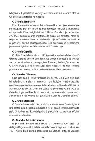 168
Maçonaria Especulativa, o cargo de Tesoureiro era o único eletivo.
Os outros eram todos nomeados.
O Grande Secretário
ÉumdosmaisimportantesofíciosdeumaGrandeLojaedevesempre
ser ocupado por um irmão de boa formação cultural e inteligência
comprovada. Essa posição foi instituída na Grande Loja de Londres
em 1723, durante o grão-mestrado do duque de Wharton. Além de
registrar os acontecimentos da Grande Loja, o Grande Secretário é
responsável por sua correspondência. É ele quem recebe e encaminha
petições maçônicas ao Grão-Mestre ou à Grande Loja.
O Grande Capelão
O ofício foi estabelecido em 1775 pela Grande Loja de Londres. O
Grande Capelão tem responsabilidade de ler as preces e os trechos
sacros dos rituais em consagrações, funerais, dedicações e outros.
O Grande Capelão não tem autoridade maçônica de fato, embora
possua uma cadeira na Grande Loja e tenha direito de voto.
Os Grandes Diáconos
Essa posição é relativamente moderna, uma vez que não
há referências a ela nas primeiras constituições maçônicas. São
assistentes particulares para o Grão-Mestre e o Guardião Sênior na
administração dos assuntos da Loja. São encontrados em todas as
Grandes Lojas do Rito de Iorque e são normalmente nomeados, o
sênior, pelo Grão-Mestre e, o júnior, pelo Grande Guardião Sênior.
O Grande Marechal
O Grande Marechal existe desde tempos remotos. Sua insígnia é
um bastão azul de ponta dourada e ele é, quase sempre, nomeado
pelo Grão-Mestre. Sua obrigação é proclamar os grandes oficiais
em suas instalações.
Os Grandes Administradores
A primeira menção feita sobre um Administrador está nos
Antigos Regulamentos adotados pela Grande Loja de Londres, em
1721. Antes disso, para a preparação da Grande Festa, os Grandes
A ORGANIZAÇÃO DA MAÇONARIA
Entre em nosso Canal no Telegram: t.me/BRASILREVISTAS
 