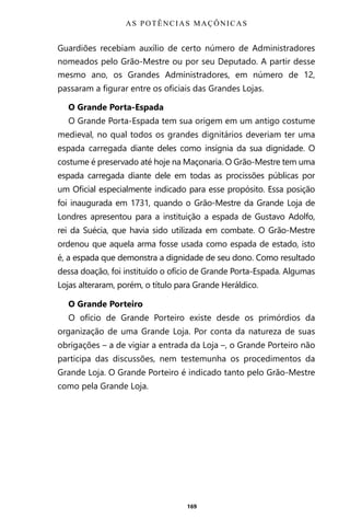 169
Guardiões recebiam auxílio de certo número de Administradores
nomeados pelo Grão-Mestre ou por seu Deputado. A partir desse
mesmo ano, os Grandes Administradores, em número de 12,
passaram a figurar entre os oficiais das Grandes Lojas.
O Grande Porta-Espada
O Grande Porta-Espada tem sua origem em um antigo costume
medieval, no qual todos os grandes dignitários deveriam ter uma
espada carregada diante deles como insígnia da sua dignidade. O
costume é preservado até hoje na Maçonaria. O Grão-Mestre tem uma
espada carregada diante dele em todas as procissões públicas por
um Oficial especialmente indicado para esse propósito. Essa posição
foi inaugurada em 1731, quando o Grão-Mestre da Grande Loja de
Londres apresentou para a instituição a espada de Gustavo Adolfo,
rei da Suécia, que havia sido utilizada em combate. O Grão-Mestre
ordenou que aquela arma fosse usada como espada de estado, isto
é, a espada que demonstra a dignidade de seu dono. Como resultado
dessa doação, foi instituído o ofício de Grande Porta-Espada. Algumas
Lojas alteraram, porém, o título para Grande Heráldico.
O Grande Porteiro
O ofício de Grande Porteiro existe desde os primórdios da
organização de uma Grande Loja. Por conta da natureza de suas
obrigações – a de vigiar a entrada da Loja –, o Grande Porteiro não
participa das discussões, nem testemunha os procedimentos da
Grande Loja. O Grande Porteiro é indicado tanto pelo Grão-Mestre
como pela Grande Loja.
AS POTÊNCIAS MAÇÔNICAS
Entre em nosso Canal no Telegram: t.me/BRASILREVISTAS
 