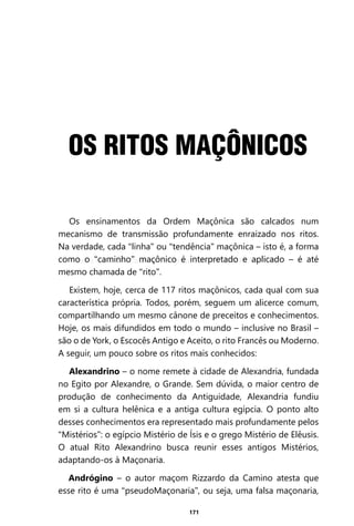 171
Os ensinamentos da Ordem Maçônica são calcados num
mecanismo de transmissão profundamente enraizado nos ritos.
Na verdade, cada “linha” ou “tendência” maçônica – isto é, a forma
como o “caminho” maçônico é interpretado e aplicado – é até
mesmo chamada de “rito”.
Existem, hoje, cerca de 117 ritos maçônicos, cada qual com sua
característica própria. Todos, porém, seguem um alicerce comum,
compartilhando um mesmo cânone de preceitos e conhecimentos.
Hoje, os mais difundidos em todo o mundo – inclusive no Brasil –
são o de York, o Escocês Antigo e Aceito, o rito Francês ou Moderno.
A seguir, um pouco sobre os ritos mais conhecidos:
Alexandrino – o nome remete à cidade de Alexandria, fundada
no Egito por Alexandre, o Grande. Sem dúvida, o maior centro de
produção de conhecimento da Antiguidade, Alexandria fundiu
em si a cultura helênica e a antiga cultura egípcia. O ponto alto
desses conhecimentos era representado mais profundamente pelos
“Mistérios”: o egípcio Mistério de Ísis e o grego Mistério de Elêusis.
O atual Rito Alexandrino busca reunir esses antigos Mistérios,
adaptando-os à Maçonaria.
Andrógino – o autor maçom Rizzardo da Camino atesta que
esse rito é uma “pseudoMaçonaria”, ou seja, uma falsa maçonaria,
OS RITOS MAÇÔNICOS
Entre em nosso Canal no Telegram: t.me/BRASILREVISTAS
 