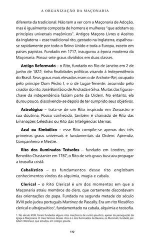 172
diferente da tradicional. Não tem a ver com a Maçonaria de Adoção,
mas é igualmente composta de homens e mulheres “que adotam os
princípios universais maçônicos”. Antigos Maçons Livres e Aceitos
da Inglaterra – esse tradicional rito, gestado na Inglaterra, espalhou-
se rapidamente por todo o Reino Unido e toda a Europa, exceto em
países papistas. Fundado em 1717, inaugurou a época moderna da
Maçonaria. Possui sete graus divididos em duas classes.
Antigo Reformado – o Rito, fundado no Rio de Janeiro em 2 de
junho de 1822, tinha finalidades políticas visando à Independência
do Brasil. Seus graus mais elevados eram o de Archote-Rei, ocupado
pelo príncipe Dom Pedro I, e o de Lugar-Tenente, assumido pelo
criador do rito, José Bonifácio de Andrada e Silva. Muitas das figuras-
chave da independência faziam parte da Ordem. No entanto, ela
durou pouco, dissolvendo-se depois de ter cumprido seus objetivos.
Astrológico – trata-se de um Rito inspirado em Zoroastro e
sua doutrina. Pouco conhecido, também é chamado de Rito das
Emanações Celestiais ou Rito das Inteligências Eternas.
Azul ou Simbólico – esse Rito compõe-se apenas dos três
primeiros graus universais e fundamentais da Ordem: Aprendiz,
Companheiro e Mestre.
Rito dos Iluminados Teósofos – fundado em Londres, por
Benedito Chastanier em 1767, o Rito de seis graus buscava propagar
a teosofia cristã.
Cabalístico – os fundamentos desse rito englobam
conhecimentos vindos da alquimia, magia e cabala.
Clerical – o Rito Clerical é um dos momentos em que a
Maçonaria atraiu membros do clero, que certamente discordavam
das orientações do papa. Fundada na segunda metade do século
XVIII pelo judeu português Martinez de Pascally. Era um rito filosófico
clerical e ultrajesuítico1
, fundamentado na cabala, alquimia e teosofia.
1. No século XVIII, foram fundados alguns ritos maçônicos de cunho jesuítico, apesar da perseguição da
Igreja à Maçonaria. O mais famoso desses ritos é o dos Iluminados da Baviera, os llluminati, fundado por
Adam Weishaut, que estudou em colégio jesuíta.
A ORGANIZAÇÃO DA MAÇONARIA
Entre em nosso Canal no Telegram: t.me/BRASILREVISTAS
 