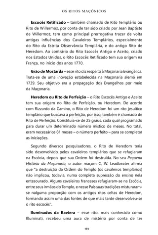 173
Escocês Retificado – também chamado de Rito Templário ou
Rito de Willermoz, por conta de ter sido criado por Jean Baptiste
de Willermoz, tem como principal prerrogativa trazer de volta
antigas influências dos Cavaleiros Templários, especialmente
do Rito da Estrita Observância Templária, e do antigo Rito de
Heredom. Ao contrário do Rito Escocês Antigo e Aceito, criado
nos Estados Unidos, o Rito Escocês Retificado tem sua origem na
França, no início dos anos 1770.
Grão de Mostarda – esse rito diz respeito à Maçonaria Evangélica.
Trata-se de uma inovação estabelecida na Maçonaria alemã em
1739. Seu objetivo era a propagação dos Evangelhos por meio
da Maçonaria.
Heredom ou Rito de Perfeição – o Rito Escocês Antigo e Aceito
tem sua origem no Rito de Perfeição, ou Heredom. De acordo
com Rizzardo da Camino, o Rito de Heredom foi um rito jesuítico
templário que buscava a perfeição, por isso, também é chamado de
Rito de Perfeição. Constituía-se de 25 graus, cada qual programado
para durar um determinado número místico de meses. No total,
eram necessários 81 meses – o número perfeito – para se completar
as iniciações.
Segundo diversos pesquisadores, o Rito de Heredom teria
sido desenvolvido pelos cavaleiros templários que se refugiaram
na Escócia, depois que sua Ordem foi destruída. No seu Pequena
História da Maçonaria, o autor maçom C. W. Leadbeater afirma
que “a destruição da Ordem do Templo (os cavaleiros templários)
não implicou, todavia, numa completa supressão do ensino nela
entesourado. Alguns cavaleiros franceses refugiaram-se na Escócia,
entre seus irmãos do Templo, e nesse País suas tradições misturaram-
se nalguma proporção com os antigos ritos celtas de Heredom,
formando assim uma das fontes de que mais tarde desenvolveu-se
o rito escocês”.
Iluminados da Baviera – esse rito, mais conhecido como
Illuminati, recebeu uma aura de mistério por conta de ter
OS RITOS MAÇÔNICOS
Entre em nosso Canal no Telegram: t.me/BRASILREVISTAS
 