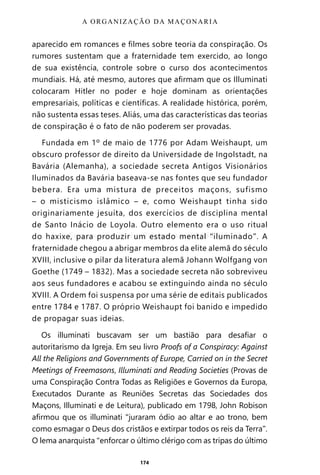 174
aparecido em romances e filmes sobre teoria da conspiração. Os
rumores sustentam que a fraternidade tem exercido, ao longo
de sua existência, controle sobre o curso dos acontecimentos
mundiais. Há, até mesmo, autores que afirmam que os Illuminati
colocaram Hitler no poder e hoje dominam as orientações
empresariais, políticas e científicas. A realidade histórica, porém,
não sustenta essas teses. Aliás, uma das características das teorias
de conspiração é o fato de não poderem ser provadas.
Fundada em 1º de maio de 1776 por Adam Weishaupt, um
obscuro professor de direito da Universidade de Ingolstadt, na
Bavária (Alemanha), a sociedade secreta Antigos Visionários
Iluminados da Bavária baseava-se nas fontes que seu fundador
bebera. Era uma mistura de preceitos maçons, sufismo
– o misticismo islâmico – e, como Weishaupt tinha sido
originariamente jesuíta, dos exercícios de disciplina mental
de Santo Inácio de Loyola. Outro elemento era o uso ritual
do haxixe, para produzir um estado mental “iluminado”. A
fraternidade chegou a abrigar membros da elite alemã do século
XVIII, inclusive o pilar da literatura alemã Johann Wolfgang von
Goethe (1749 – 1832). Mas a sociedade secreta não sobreviveu
aos seus fundadores e acabou se extinguindo ainda no século
XVIII. A Ordem foi suspensa por uma série de editais publicados
entre 1784 e 1787. O próprio Weishaupt foi banido e impedido
de propagar suas ideias.
Os illuminati buscavam ser um bastião para desafiar o
autoritarismo da Igreja. Em seu livro Proofs of a Conspiracy: Against
All the Religions and Governments of Europe, Carried on in the Secret
Meetings of Freemasons, Illuminati and Reading Societies (Provas de
uma Conspiração Contra Todas as Religiões e Governos da Europa,
Executados Durante as Reuniões Secretas das Sociedades dos
Maçons, Illuminati e de Leitura), publicado em 1798, John Robison
afirmou que os illuminati “juraram ódio ao altar e ao trono, bem
como esmagar o Deus dos cristãos e extirpar todos os reis da Terra”.
O lema anarquista “enforcar o último clérigo com as tripas do último
A ORGANIZAÇÃO DA MAÇONARIA
Entre em nosso Canal no Telegram: t.me/BRASILREVISTAS
 