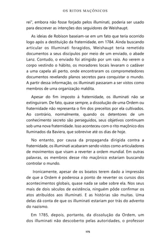 175
rei”, embora não fosse forjado pelos illuminati, poderia ser usado
para descrever as intenções dos seguidores de Weishaupt.
As ideias de Robison baseiam-se em um fato que teria ocorrido
logo após a destituição da fraternidade, em 1784. Ainda buscando
articular os Illuminati foragidos, Weishaupt teria remetido
documentos a seus discípulos por meio de um enviado, o abade
Lanz. Contudo, o enviado foi atingido por um raio. Ao verem o
corpo vestindo o hábito, os moradores locais levaram o cadáver
a uma capela ali perto, onde encontraram os comprometedores
documentos revelando planos secretos para conquistar o mundo.
A partir dessa informação, os illuminati passaram a ser vistos como
membros de uma organização maldita.
Apesar do fim imposto à fraternidade, os illuminati não se
extinguiram. De fato, quase sempre, a dissolução de uma Ordem ou
fraternidade não representa o fim dos preceitos por ela cultivados.
Ao contrário, normalmente, quando os detentores de um
conhecimento secreto são perseguidos, seus objetivos continuam
sob uma nova fraternidade. Isso aconteceu com o rito maçônico dos
Iluminados da Baviera, que sobrevive até os dias de hoje.
No entanto, por causa da propaganda dirigida contra a
fraternidade, os illuminati acabaram sendo vistos como articuladores
de movimentos que visam a reverter a ordem mundial. Em outras
palavras, os membros desse rito maçônico estariam buscando
controlar o mundo.
Ironicamente, apesar de os boatos terem dado a impressão
de que a Ordem é poderosa a ponto de reverter os cursos dos
acontecimentos globais, quase nada se sabe sobre ela. Nos seus
mais de dois séculos de existência, ninguém pôde confirmar os
atos atribuídos aos illuminati. E as histórias são muitas. Uma
delas dá conta de que os illuminati estariam por trás do advento
do nazismo.
Em 1785, depois, portanto, da dissolução da Ordem, um
dos illuminati não descoberto pelas autoridades, o professor
OS RITOS MAÇÔNICOS
Entre em nosso Canal no Telegram: t.me/BRASILREVISTAS
 