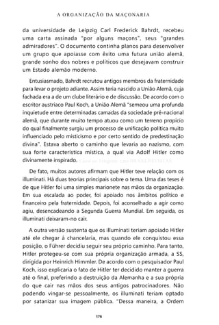 176
da universidade de Leipzig Carl Frederick Bahrdt, recebeu
uma carta assinada “por alguns maçons”, seus “grandes
admiradores”. O documento continha planos para desenvolver
um grupo que apoiasse com êxito uma futura união alemã,
grande sonho dos nobres e políticos que desejavam construir
um Estado alemão moderno.
Entusiasmado, Bahrdt recrutou antigos membros da fraternidade
para levar o projeto adiante. Assim teria nascido a União Alemã, cuja
fachada era a de um clube literário e de discussão. De acordo com o
escritor austríaco Paul Koch, a União Alemã “semeou uma profunda
inquietude entre determinadas camadas da sociedade pré-nacional
alemã, que durante muito tempo atuou como um terreno propício
do qual finalmente surgiu um processo de unificação política muito
influenciado pelo misticismo e por certo sentido de predestinação
divina”. Estava aberto o caminho que levaria ao nazismo, com
sua forte característica mística, a qual via Adolf Hitler como
divinamente inspirado.
De fato, muitos autores afirmam que Hitler teve relação com os
illuminati. Há duas teorias principais sobre o tema. Uma das teses é
de que Hitler foi uma simples marionete nas mãos da organização.
Em sua escalada ao poder, foi apoiado nos âmbitos político e
financeiro pela fraternidade. Depois, foi aconselhado a agir como
agiu, desencadeando a Segunda Guerra Mundial. Em seguida, os
illuminati deixaram-no cair.
A outra versão sustenta que os illuminati teriam apoiado Hitler
até ele chegar à chancelaria, mas quando ele conquistou essa
posição, o Führer decidiu seguir seu próprio caminho. Para tanto,
Hitler protegeu-se com sua própria organização armada, a SS,
dirigida por Heinrich Himmler. De acordo com o pesquisador Paul
Koch, isso explicaria o fato de Hitler ter decidido manter a guerra
até o final, preferindo a destruição da Alemanha e a sua própria
do que cair nas mãos dos seus antigos patrocinadores. Não
podendo vingar-se pessoalmente, os illuminati teriam optado
por satanizar sua imagem pública. “Dessa maneira, a Ordem
A ORGANIZAÇÃO DA MAÇONARIA
Entre em nosso Canal no Telegram: t.me/BRASILREVISTAS
 