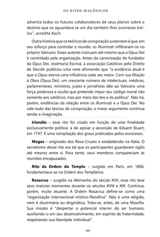 177
advertia todos os futuros colaboradores de seus planos sobre o
destino que os aguardava se um dia também lhes ocorresse traí-
los”, acredita Koch.
Outra história que os teóricos de conspiração sustentam é que, em
seu esforço para controlar o mundo, os illuminati infiltraram-se no
próprio Vaticano. Esses autores insinuam até mesmo que a Opus Dei
é controlada pela organização. Antes da canonização do fundador
da Opus Dei, Josémaria Escrivá, a associação Católicos pelo Direito
de Decidir publicou uma nota afirmando que “a evidência atual é
que o Opus exerce uma influência cada vez maior. Com sua filiação
à Obra (Opus Dei), um crescente número de intelectuais, médicos,
parlamentares, ministros, juízes e jornalistas dão ao Vaticano uma
força poderosa e oculta que pretende impor seu código moral não
somente aos católicos, mas por meio das leis e da política”. Não há,
porém, evidências da relação entre os illuminati e a Opus Dei. No
vale-tudo das teorias de conspiração, o maior argumento continua
sendo a imaginação.
Irlandês – esse rito foi criado em função de uma finalidade
exclusivamente política: a de apoiar a ascensão de Eduard Stuart,
em 1747. É uma compilação dos graus praticados pelos escoceses.
Magos – originado dos Rosa-Cruzes e estabelecido na Itália. O
secretismo desse rito era tal que os participantes guardavam sigilo
até mesmo entre si. Para tanto, seus membros compareciam às
reuniões encapuzados.
Rito da Ordem do Templo – surgido em Paris, em 1806,
fundamentava-se na Ordem dos Templários.
Rosacruz – surgido na Alemanha do século XVII, esse rito teve
seus maiores momentos durante os séculos XVIII e XIX. Continua,
porém, muito atuante. A Ordem Rosacruz define-se como uma
“organização internacional místico-filosófica”. Não é uma religião,
nem é doutrinária ou dogmática. Trata-se, antes, de uma filosofia.
Sua missão é “despertar o potencial interior do ser humano,
auxiliando-o em seu desenvolvimento, em espírito de fraternidade,
respeitando sua liberdade individual”.
OS RITOS MAÇÔNICOS
Entre em nosso Canal no Telegram: t.me/BRASILREVISTAS
 
